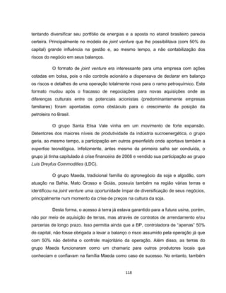 118
tentando diversificar seu portfólio de energias e a aposta no etanol brasileiro parecia
certeira. Principalmente no modelo de joint venture que lhe possibilitava (com 50% do
capital) grande influência na gestão e, ao mesmo tempo, a não contabilização dos
riscos do negócio em seus balanços.
O formato de joint venture era interessante para uma empresa com ações
cotadas em bolsa, pois o não controle acionário a dispensava de declarar em balanço
os riscos e detalhes de uma operação totalmente nova para o ramo petroquímico. Este
formato mudou após o fracasso de negociações para novas aquisições onde as
diferenças culturais entre os potenciais acionistas (predominantemente empresas
familiares) foram apontadas como obstáculo para o crescimento da posição da
petroleira no Brasil.
O grupo Santa Elisa Vale vinha em um movimento de forte expansão.
Detentores dos maiores níveis de produtividade da indústria sucroenergética, o grupo
geria, ao mesmo tempo, a participação em outros greenfields onde aportava também a
expertise tecnológica. Infelizmente, antes mesmo da primeira safra ser concluída, o
grupo já tinha capitulado à crise financeira de 2008 e vendido sua participação ao grupo
Luis Dreyfus Commodities (LDC).
O grupo Maeda, tradicional família do agronegócio da soja e algodão, com
atuação na Bahia, Mato Grosso e Goiás, possuía também na região várias terras e
identificou na joint venture uma oportunidade ímpar de diversificação de seus negócios,
principalmente num momento da crise de preços na cultura da soja.
Desta forma, o acesso à terra já estava garantido para a futura usina, porém,
não por meio de aquisição de terras, mas através de contratos de arrendamento e/ou
parcerias de longo prazo. Isso permitia ainda que a BP, controladora de “apenas” 50%
do capital, não fosse obrigada a levar a balanço o risco assumido pela operação já que
com 50% não detinha o controle majoritário da operação. Além disso, as terras do
grupo Maeda funcionaram como um chamariz para outros produtores locais que
conheciam e confiavam na família Maeda como caso de sucesso. No entanto, também
 