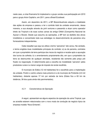 119
neste caso, a crise financeira foi implacável e o grupo vendeu sua participação em 2010
para o grupo Arion Capital e, em 2011, para a Brasil Ecodiesel.
Assim, em dezembro de 2011, a BP Biocombustíveis adquiriu a totalidade
das ações da empresa e passou a ter o controle total da unidade encerrando, dessa
maneira, a sua atuação através de joint ventures e passando a atuar como operador
direto da Tropical e de duas outras usinas da antiga CNAA (Companhia Nacional de
Açúcar e Álcool). Desde que assumiu as operações, a BP tem se desfeito dos ativos
imobiliários e concentrado toda sua estratégia no desenvolvimento de parceiros e/ou
fornecedores independentes.
Cabe ressaltar que aqui se utiliza o termo “parceiros” lato sensu. Na verdade,
o termo engloba duas modalidades principais de contrato: a) os de parceria, contratos
em que o proprietário de terra participa dos riscos do negócio e recebe após a apuração
dos lucros da colheita; b) o arrendamento propriamente dito, em que o proprietário da
terra se desincumbe de qualquer atividade, recebendo tão somente pelo preço pré
fixado na negociação. O determinante para a escolha da modalidade “parceria” pelos
produtores rurais é a menor carga de imposto de renda recolhido.
O município de Edéia (12 mil habitantes) foi o escolhido para a implantação
da unidade. Porém o centro urbano mais próximo é o do município de Porteirão (3,5 mil
habitantes), distante apenas 17 km por estrada de terra (Edeia fica a 60 km de
distância, 38 dos quais ainda não pavimentados).
4.2.1 Características da Operação
A seguir, apresentam-se alguns aspectos da operação da usina Tropical, que
se acredita estarem relacionados com o novo modo de condução de negócio típico da
empresa modelo “Novo Entrante”.
 