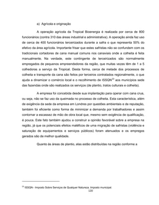 120
a) Agrícola e originação
A operação agrícola da Tropical Bioenergia é realizada por cerca de 800
funcionários (contra 310 das áreas industrial e administrativa). A operação ainda faz uso
de cerca de 400 funcionários terceirizados durante a safra o que representa 50% do
efetivo da área agrícola. Importante frisar que estes safristas não se confundem com os
tradicionais cortadores de cana manual comuns nos canaviais onde a colheita é feita
manualmente. Na verdade, este contingente de terceirizados são normalmente
empregados de pequenos empreendedores da região, que muitas vezes têm de 1 a 5
colhedoras a serviço da Tropical. Desta forma, cerca de metade dos processos de
colheita e transporte da cana são feitos por terceiros contratados regionalmente, o que
ajuda a dinamizar o comércio local e o recolhimento de ISSQN23
aos municípios sede
das fazendas onde são realizados os serviços (de plantio, tratos culturais e colheita).
A empresa foi concebida desde sua implantação para operar com cana crua,
ou seja, não se faz uso da queimada no processo de colheita. Esta característica, além
de exigência da sede da empresa em Londres por questões ambientais e de reputação,
também foi eficiente como forma de minimizar a demanda por trabalhadores e assim
contornar a escassez de mão de obra local que, mesmo sem exigência de qualificação,
é pouca. Este fato também ajudou a construir a opinião favorável sobre a empresa na
região, já que os potenciais efeitos maléficos de uma migração de safristas (violência e
saturação de equipamentos e serviços públicos) foram atenuados e os empregos
gerados são de melhor qualidade.
Quanto às áreas de plantio, elas estão distribuídas na região conforme a
23
ISSQN - Imposto Sobre Serviços de Qualquer Natureza. Imposto municipal.
 