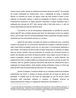 123
venda a quem vender. Devido às restrições locacionais típicas da cultura24
, há contratos
de compra antecipada da matéria-prima, mas a negociação do preço é realizada
apenas no momento da venda. Em alguns casos até esta variável é fixada a priori,
restando ao fornecedor apenas a opção de autogestão do plantio e tratos culturais.
Pouquíssimos produtores na região possuem maquinário e capital necessário para a
realização dos serviços de CCT. Este serviço então é feito pela usina e o valor do
serviço descontado do preço de venda da cana.
O aumento no uso de fornecedores independentes no portfólio de cana-de-
açúcar pela BP não é limitado apenas pelo temor de interrupção no fluxo de matéria-
prima, mas sim pelo risco de corresponsabilidade frente a potenciais infrações sociais e
ambientais que tais fornecedores possam vir a incorrer.
Apesar de não utilizar o processo de queima na colheita da cana, a empresa
mantém uma equipe de 110 funcionários dedicados ao combate a incêndios durante a
safra. Cada frente de trabalho conta com um carro pipa e 10 funcionários dedicados a
essa função. Tal empenho se deve ao fato de serem frequentes os incêndios na região,
seja por causas naturais, seja por descuidos de veículos que provocam faíscas ao
passar nas estradas que cortam as áreas de plantio. Outra origem comum do fogo é a
própria combustão através do aquecimento dos motores e partes elétricas dos
equipamentos sobre a matéria orgânica já bastante seca durante o período de safra. Os
incêndios, além de gerarem prejuízos financeiros pela perda de matéria-prima para a
cogeração de energia elétrica, ainda impõem perdas ambientais à fauna e à flora das
áreas de APP (área de preservação permanente) e RL (reserva legal).
Quanto à irrigação, a empresa dispõe de um complexo sistema de canaletas
subterrâneas que levam a vinhaça do tanque principal até as áreas de plantio por
gravidade. A unidade está no seu limite de capacidade no uso do recurso hídrico
outorgado pela autoridade estadual e, portanto, a irrigação limita-se ao
reaproveitamento da vinhaça e a irrigação de salvamento (vide sessão 2.1.1).
24
A cana não pode ser transportada a uma distância maior que 50 km, pois vai perdendo açúcares – e
consequentemente valor - durante o tempo de transporte, restringindo a venda às usinas mais próximas.
Também o custo do transporte cresce com as distâncias maiores reforçando a restrição locacional.
 