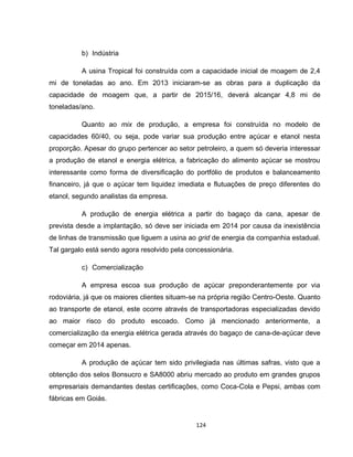 124
b) Indústria
A usina Tropical foi construída com a capacidade inicial de moagem de 2,4
mi de toneladas ao ano. Em 2013 iniciaram-se as obras para a duplicação da
capacidade de moagem que, a partir de 2015/16, deverá alcançar 4,8 mi de
toneladas/ano.
Quanto ao mix de produção, a empresa foi construída no modelo de
capacidades 60/40, ou seja, pode variar sua produção entre açúcar e etanol nesta
proporção. Apesar do grupo pertencer ao setor petroleiro, a quem só deveria interessar
a produção de etanol e energia elétrica, a fabricação do alimento açúcar se mostrou
interessante como forma de diversificação do portfólio de produtos e balanceamento
financeiro, já que o açúcar tem liquidez imediata e flutuações de preço diferentes do
etanol, segundo analistas da empresa.
A produção de energia elétrica a partir do bagaço da cana, apesar de
prevista desde a implantação, só deve ser iniciada em 2014 por causa da inexistência
de linhas de transmissão que liguem a usina ao grid de energia da companhia estadual.
Tal gargalo está sendo agora resolvido pela concessionária.
c) Comercialização
A empresa escoa sua produção de açúcar preponderantemente por via
rodoviária, já que os maiores clientes situam-se na própria região Centro-Oeste. Quanto
ao transporte de etanol, este ocorre através de transportadoras especializadas devido
ao maior risco do produto escoado. Como já mencionado anteriormente, a
comercialização da energia elétrica gerada através do bagaço de cana-de-açúcar deve
começar em 2014 apenas.
A produção de açúcar tem sido privilegiada nas últimas safras, visto que a
obtenção dos selos Bonsucro e SA8000 abriu mercado ao produto em grandes grupos
empresariais demandantes destas certificações, como Coca-Cola e Pepsi, ambas com
fábricas em Goiás.
 