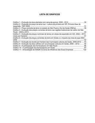 LISTA DE GRÁFICOS
Gráfico 1 - Evolução da área plantada com cana-de-açúcar, 2000 - 2012................................ 30
Gráfico 2 - Evolução do preço da terra nua – cultura de primeira em SP. Primeira fase de
expansão, 1997-2003. .............................................................................................................. 31
Gráfico 3 - Preço corrente da terra no estado de São Paulo e Sul de Goiás (R$/ha). ............... 39
Gráfico 4 - Evolução dos preços correntes da terra nas regiões tradicionais de cultivo de São
Paulo - 2002 a 2013.................................................................................................................. 40
Gráfico 5 - Evolução de preços nominais de terras em áreas de expansão em GO, 2002 – 2013
(reais por hectare). ................................................................................................................... 41
Gráfico 6 - Evolução de preços correntes da terra em Goiás e o impacto da crise da soja 2003 -
2009. ........................................................................................................................................ 42
Gráfico 7 - Evolução da receita por hectare das 4 principais culturas de Goiás, 2000-2012. .... 43
Gráfico 8 - Evolução da área colhida com as principais culturas em Goiás, 2000 – 2012......... 44
Gráfico 9 - A participação dos fornecedores em São Paulo. ..................................................... 86
Gráfico 10 - A participação dos fornecedores em Goiás. .......................................................... 87
Gráfico 11 - Arrecadação de ISSQN na Zona de Influência das Duas Empresas. .................. 132
 