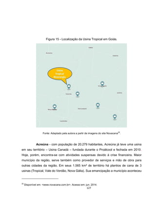 127
Figura 15 - Localização da Usina Tropical em Goiás.
Fonte: Adaptado pela autora a partir de imagens do site Novacana
25
.
Acreúna - com população de 20.279 habitantes, Acreúna já teve uma usina
em seu território – Usina Canadá – fundada durante o Proálcool e fechada em 2010.
Hoje, porém, encontra-se com atividades suspensas devido à crise financeira. Maior
município da região, serve também como provedor de serviços e mão de obra para
outras cidades da região. Em seus 1.565 km² de território há plantios de cana de 3
usinas (Tropical, Vale do Verdão, Nova Gália). Sua emancipação a município aconteceu
25
Disponível em: <www.novacana.com.br>. Acesso em: jun. 2014.
 