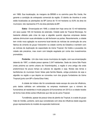 128
em 1989. Sua localização, às margens da BR060 e no caminho para Rio Verde, lhe
garante a condição de entreposto comercial da região. O distrito de Arantina é onde
estão localizadas as plantações da BP (cerca de 10 mil hectares ou 6,8% da área do
município). Isto representa 21% da área plantada da BP.
Edeia - Emancipada em 1948, a cidade tem hoje cerca de 12 mil habitantes
em seus quase 146 mil hectares de extensão. Cidade sede da Tropical Bionergia, foi
bastante afetada pela crise da soja e algodão quando algumas empresas destes
setores diminuíram suas atividades ou até fecharam as portas. Recentemente, a cidade
tem vivido nova agitação na economia local devido às notícias da construção de uma
fábrica de cimento do grupo Votorantim na cidade vizinha de Edealina e também com
as notícias de duplicação de capacidade da Usina Tropical. Os hotéis e pousadas da
cidade são precários, mas vivem com lotação esgotada por conta dos investimentos
prometidos.
Porteirão - Um dos mais novos municípios da região, com sua emancipação
datando de 1997, a cidade possui apenas 3.347 habitantes. Sede da Usina São Paulo
(mais próxima ao centro urbano de Vicentinópolis), a região é uma antiga vila onde
predominava há pouco tempo as culturas do algodão e soja. Muitas das terras e
benfeitorias do município foram feitas pela família Maeda, antiga produtora de soja e
algodão na região e que depois se converteu num dos grupos fundadores da Usina
Tropical (junto com BP e Santa Elisa Vale).
A cidade de Indiara não foi considerada neste escopo de zona de influência,
pois dados colhidos em entrevistas na empresa mostraram que o número de
funcionários ali residentes é muito pequeno (8 funcionários em 2013) e a cidade recebe
de forma mais direta outras influências que não as da usina Tropical.
Turvelândia, apesar de possuir área de plantio da Tropical, é a sede do grupo
Vale do Verdão, portanto, será aqui considerada com área de influência deste segundo
grupo representante do modelo de expansão tradicional.
 