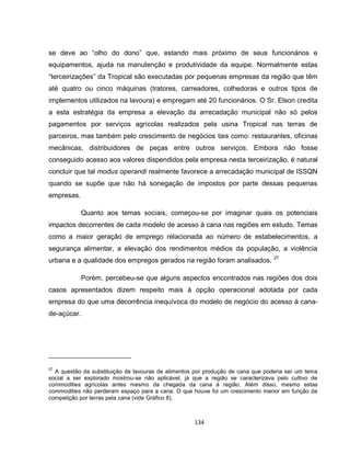 134
se deve ao “olho do dono” que, estando mais próximo de seus funcionários e
equipamentos, ajuda na manutenção e produtividade da equipe. Normalmente estas
“terceirizações” da Tropical são executadas por pequenas empresas da região que têm
até quatro ou cinco máquinas (tratores, carreadores, colhedoras e outros tipos de
implementos utilizados na lavoura) e empregam até 20 funcionários. O Sr. Elson credita
a esta estratégia da empresa a elevação da arrecadação municipal não só pelos
pagamentos por serviços agrícolas realizados pela usina Tropical nas terras de
parceiros, mas também pelo crescimento de negócios tais como: restaurantes, oficinas
mecânicas, distribuidores de peças entre outros serviços. Embora não fosse
conseguido acesso aos valores dispendidos pela empresa nesta terceirização, é natural
concluir que tal modus operandi realmente favorece a arrecadação municipal de ISSQN
quando se supõe que não há sonegação de impostos por parte dessas pequenas
empresas.
Quanto aos temas sociais, começou-se por imaginar quais os potenciais
impactos decorrentes de cada modelo de acesso à cana nas regiões em estudo. Temas
como a maior geração de emprego relacionada ao número de estabelecimentos, a
segurança alimentar, a elevação dos rendimentos médios da população, a violência
urbana e a qualidade dos empregos gerados na região foram analisados. 27
Porém, percebeu-se que alguns aspectos encontrados nas regiões dos dois
casos apresentados dizem respeito mais à opção operacional adotada por cada
empresa do que uma decorrência inequívoca do modelo de negócio do acesso à cana-
de-açúcar.
27
A questão da substituição de lavouras de alimentos por produção de cana que poderia ser um tema
social a ser explorado mostrou-se não aplicável, já que a região se caracterizava pelo cultivo de
commodities agrícolas antes mesmo da chegada da cana à região. Além disso, mesmo estas
commodities não perderam espaço para a cana. O que houve foi um crescimento menor em função da
competição por terras pela cana (vide Gráfico 8).
 
