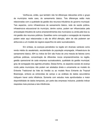 138
Verifica-se, então, que também não há diferenças relevantes entre o grupo
de municípios neste caso, do saneamento básico. Tais diferenças estão mais
relacionadas com a qualidade da gestão dos recursos tributários do governo municipal.
Tais aspectos, como infraestrutura de saneamento básico, rede de saúde pública,
infraestrutura educacional do município, dentre outros, podem ser influenciados pela
arrecadação tributária de outros empreendimentos dos municípios ou ainda pela boa ou
má gestão dos recursos públicos. Questões como corrupção e sonegação de impostos
podem estar aqui relacionadas e são de difícil aferição, além de não poderem ser
atribuíveis a um modelo de negócio específico do setor sucroalcooleiro.
Em síntese, os avanços percebidos na região em diversas variáveis como
renda média do assalariado, escolaridade da população empregada, infraestrutura de
saneamento básico, IDH ou índice de Gini são frutos de uma mescla de fatores como
políticas públicas, concentração de diferentes novos empreendimentos na região,
gestão operacional de cada empresa sucroalcooleira, qualidade da gestão municipal,
grau de sonegação dos agentes privados. Dessa forma, os aspectos sociais do avanço
vivido pelos municípios não podem ser atrelados direta e unicamente ao modelo do
Entrante Tradicional da Vale do Verdão ou ao modelo Novo Entrante da Tropical
Bioenergia, embora as entrevistas de campo e as análises de dados secundários
indiquem haver certa influência. Somente com estudos mais aprofundados e maior
disponibilidade de dados temporais, por parte das empresas inclusive, poderão indicar
respostas mais precisas a tais inferências.
 