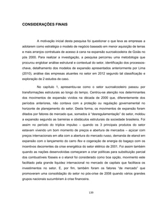139
CONSIDERAÇÕES FINAIS
A motivação inicial desta pesquisa foi questionar o que leva as empresas a
adotarem como estratégia o modelo de negócio baseado em menor aquisição de terras
e mais arranjos contratuais de acesso à cana na expansão sucroalcooleira de Goiás no
pós 2000. Para realizar a investigação, a pesquisa percorreu uma metodologia que
procurou englobar análise estrutural e contextual do setor, identificação dos processos-
chave, detalhamento dos modelos de expansão apresentados anteriormente por Lima
(2010), análise das empresas atuantes no setor em 2012 segundo tal classificação e
exploração de 2 estudos de caso.
No capítulo 1, apresentou-se como o setor sucroalcooleiro passou por
transformações estruturais ao longo do tempo. Centrou-se atenção nos determinantes
dos movimentos de expansão vividos na década de 2000 que, diferentemente dos
períodos anteriores, não contava com a proteção ou regulação governamental no
horizonte de planejamento do setor. Desta forma, os movimentos de expansão foram
ditados por fatores de mercado que, somados à “desregulamentação” do setor, moldou
a expansão segundo as barreiras e obstáculos estruturais da sociedade brasileira. Foi
assim no período do tríplice impulso – quando os 3 principais produtos do setor
estavam vivendo um bom momento de preços e abertura de mercados – açúcar com
preços internacionais em alta com a abertura do mercado russo, demanda de etanol em
expansão com o lançamento do carro flex e cogeração de energia do bagaço com os
incentivos decorrentes da crise energética do setor elétrico de 2001. Foi assim também
quando as nações desenvolvidas começaram a criar políticas para substituição parcial
dos combustíveis fósseis e o etanol foi considerado como boa opção, movimento este
facilitado pela grande liquidez internacional no mercado de capitais que facilitava os
investimentos no setor. E, por fim, também foram os fatores “de mercado” que
promoveram uma consolidação do setor no pós-crise de 2008 quando vários grandes
grupos nacionais sucumbiram à crise financeira.
 