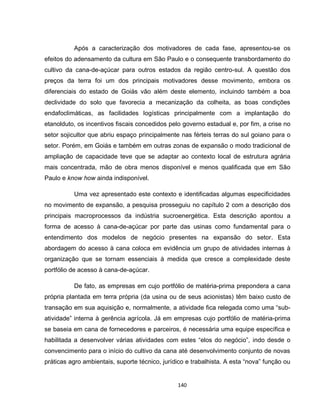 140
Após a caracterização dos motivadores de cada fase, apresentou-se os
efeitos do adensamento da cultura em São Paulo e o consequente transbordamento do
cultivo da cana-de-açúcar para outros estados da região centro-sul. A questão dos
preços da terra foi um dos principais motivadores desse movimento, embora os
diferenciais do estado de Goiás vão além deste elemento, incluindo também a boa
declividade do solo que favorecia a mecanização da colheita, as boas condições
endafoclimáticas, as facilidades logísticas principalmente com a implantação do
etanolduto, os incentivos fiscais concedidos pelo governo estadual e, por fim, a crise no
setor sojicultor que abriu espaço principalmente nas férteis terras do sul goiano para o
setor. Porém, em Goiás e também em outras zonas de expansão o modo tradicional de
ampliação de capacidade teve que se adaptar ao contexto local de estrutura agrária
mais concentrada, mão de obra menos disponível e menos qualificada que em São
Paulo e know how ainda indisponível.
Uma vez apresentado este contexto e identificadas algumas especificidades
no movimento de expansão, a pesquisa prosseguiu no capítulo 2 com a descrição dos
principais macroprocessos da indústria sucroenergética. Esta descrição apontou a
forma de acesso à cana-de-açúcar por parte das usinas como fundamental para o
entendimento dos modelos de negócio presentes na expansão do setor. Esta
abordagem do acesso à cana coloca em evidência um grupo de atividades internas à
organização que se tornam essenciais à medida que cresce a complexidade deste
portfólio de acesso à cana-de-açúcar.
De fato, as empresas em cujo portfólio de matéria-prima prepondera a cana
própria plantada em terra própria (da usina ou de seus acionistas) têm baixo custo de
transação em sua aquisição e, normalmente, a atividade fica relegada como uma “sub-
atividade” interna à gerência agrícola. Já em empresas cujo portfólio de matéria-prima
se baseia em cana de fornecedores e parceiros, é necessária uma equipe específica e
habilitada a desenvolver várias atividades com estes “elos do negócio”, indo desde o
convencimento para o início do cultivo da cana até desenvolvimento conjunto de novas
práticas agro ambientais, suporte técnico, jurídico e trabalhista. A esta “nova” função ou
 