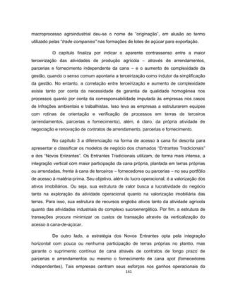 141
macroprocesso agroindustrial deu-se o nome de “originação”, em alusão ao termo
utilizado pelas “trade companies” nas formações de lotes de açúcar para exportação.
O capítulo finaliza por indicar o aparente contrassenso entre a maior
terceirização das atividades de produção agrícola – através de arrendamentos,
parcerias e fornecimento independente da cana – e o aumento de complexidade da
gestão, quando o senso comum apontaria a terceirização como indutor da simplificação
da gestão. No entanto, a correlação entre terceirização e aumento de complexidade
existe tanto por conta da necessidade de garantia de qualidade homogênea nos
processos quanto por conta da corresponsabilidade imputada às empresas nos casos
de infrações ambientais e trabalhistas. Isso leva as empresas a estruturarem equipes
com rotinas de orientação e verificação de processos em terras de terceiros
(arrendamentos, parcerias e fornecimento), além, é claro, da própria atividade de
negociação e renovação de contratos de arrendamento, parcerias e fornecimento.
No capítulo 3 a diferenciação na forma de acesso à cana foi descrita para
apresentar e classificar os modelos de negócio dos chamados “Entrantes Tradicionais”
e dos “Novos Entrantes”. Os Entrantes Tradicionais utilizam, de forma mais intensa, a
integração vertical com maior participação da cana própria, plantada em terras próprias
ou arrendadas, frente à cana de terceiros – fornecedores ou parcerias – no seu portfólio
de acesso à matéria-prima. Seu objetivo, além do lucro operacional, é a valorização dos
ativos imobiliários. Ou seja, sua estrutura de valor busca a lucratividade do negócio
tanto na exploração da atividade operacional quanto na valorização imobiliária das
terras. Para isso, sua estrutura de recursos engloba ativos tanto da atividade agrícola
quanto das atividades industriais do complexo sucroenergético. Por fim, a estrutura de
transações procura minimizar os custos de transação através da verticalização do
acesso à cana-de-açúcar.
De outro lado, a estratégia dos Novos Entrantes opta pela integração
horizontal com pouca ou nenhuma participação de terras próprias no plantio, mas
garante o suprimento contínuo de cana através de contratos de longo prazo de
parcerias e arrendamentos ou mesmo o fornecimento de cana spot (fornecedores
independentes). Tais empresas centram seus esforços nos ganhos operacionais do
 