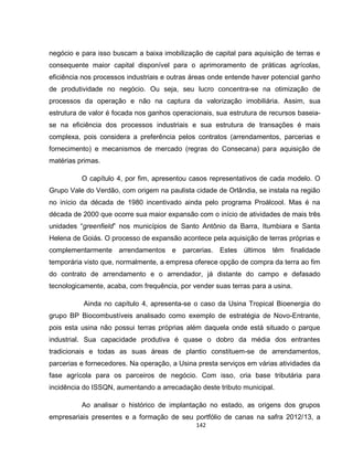 142
negócio e para isso buscam a baixa imobilização de capital para aquisição de terras e
consequente maior capital disponível para o aprimoramento de práticas agrícolas,
eficiência nos processos industriais e outras áreas onde entende haver potencial ganho
de produtividade no negócio. Ou seja, seu lucro concentra-se na otimização de
processos da operação e não na captura da valorização imobiliária. Assim, sua
estrutura de valor é focada nos ganhos operacionais, sua estrutura de recursos baseia-
se na eficiência dos processos industriais e sua estrutura de transações é mais
complexa, pois considera a preferência pelos contratos (arrendamentos, parcerias e
fornecimento) e mecanismos de mercado (regras do Consecana) para aquisição de
matérias primas.
O capítulo 4, por fim, apresentou casos representativos de cada modelo. O
Grupo Vale do Verdão, com origem na paulista cidade de Orlândia, se instala na região
no início da década de 1980 incentivado ainda pelo programa Proálcool. Mas é na
década de 2000 que ocorre sua maior expansão com o início de atividades de mais três
unidades “greenfield” nos municípios de Santo Antônio da Barra, Itumbiara e Santa
Helena de Goiás. O processo de expansão acontece pela aquisição de terras próprias e
complementarmente arrendamentos e parcerias. Estes últimos têm finalidade
temporária visto que, normalmente, a empresa oferece opção de compra da terra ao fim
do contrato de arrendamento e o arrendador, já distante do campo e defasado
tecnologicamente, acaba, com frequência, por vender suas terras para a usina.
Ainda no capítulo 4, apresenta-se o caso da Usina Tropical Bioenergia do
grupo BP Biocombustíveis analisado como exemplo de estratégia de Novo-Entrante,
pois esta usina não possui terras próprias além daquela onde está situado o parque
industrial. Sua capacidade produtiva é quase o dobro da média dos entrantes
tradicionais e todas as suas áreas de plantio constituem-se de arrendamentos,
parcerias e fornecedores. Na operação, a Usina presta serviços em várias atividades da
fase agrícola para os parceiros de negócio. Com isso, cria base tributária para
incidência do ISSQN, aumentando a arrecadação deste tributo municipal.
Ao analisar o histórico de implantação no estado, as origens dos grupos
empresariais presentes e a formação de seu portfólio de canas na safra 2012/13, a
 