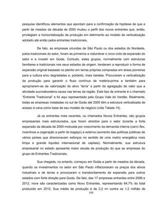 143
pesquisa identificou elementos que apontam para a confirmação da hipótese de que a
partir de meados da década de 2000 mudou o perfil dos novos entrantes que, então,
privilegiam a horizontalização da produção em detrimento ao modelo de verticalização
adotado até então pelos entrantes tradicionais.
De fato, as empresas oriundas de São Paulo ou dos estados do Nordeste,
polos tradicionais do setor, foram as primeiros a vislumbrar o novo ciclo de expansão do
setor e a investir em Goiás. Contudo, estes grupos, normalmente com estruturas
familiares e tradicionais nos seus estados de origem, tenderam a reproduzir a forma de
expansão original baseada no plantio em terras próprias compradas em áreas pioneiras
para a cultura e/ou degradadas e, portanto, mais baratas. Procuraram a verticalização
da produção para garantir o fluxo contínuo de matéria-prima e também para
apropriarem-se da valorização do ativo “terra” a partir da agregação de valor que a
atividade sucroalcooleira causa nas terras da região. Este tipo de entrante é o chamado
“Entrante Tradicional” e foi aqui representado pelo Grupo Vale do Verdão. Realmente,
todas as empresas instaladas no sul de Goiás até 2005 têm a estrutura verticalizada de
acesso à cana como base de seu modelo de negócio (vide Tabela 14).
Já os entrantes mais recentes, ou chamados Novos Entrantes, são grupos
empresariais mais estruturados, que foram atraídos para o setor durante a forte
expansão da década de 2000 motivada por crescimento da demanda interna (carro flex,
incentivos a cogeração a partir do bagaço) e externa (aumento das políticas públicas de
vários países que direcionavam esforços no sentido de uma matriz energética mais
limpa e grande liquidez internacional de capitais). Normalmente, sua estrutura
empresarial no estado apresenta maior escala de produção do que as empresas do
grupo de Entrantes Tradicionais.
Sua chegada, no entanto, começou em Goiás a partir de meados da década,
quando os investimentos no setor em São Paulo inflacionaram os preços dos ativos
industriais e de terras e provocaram o transbordamento da expansão para outros
estados com forte direção para Goiás. De fato, das 17 empresas entrantes entre 2006 e
2012, nove são caracterizadas como Novo Entrantes, representando 64,7% do total
produzido em 2012. Sua média de produção é de 2,2 mi contra os 1,2 milhão de
 