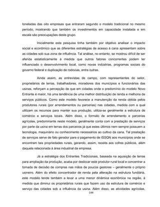 144
toneladas das oito empresas que entraram segundo o modelo tradicional no mesmo
período, mostrando que também os investimentos em capacidade instalada e em
escala são preocupações deste grupo.
Inicialmente esta pesquisa tinha também por objetivo analisar o impacto
social e econômico que as diferentes estratégias de acesso à cana apresentam sobre
as cidades sob sua zona de influência. Tal análise, no entanto, se mostrou difícil de ser
aferida estatisticamente à medida que outros fatores concorrentes podem ter
influenciado o desenvolvimento local, como novas indústrias, programas sociais do
governo federal e duplicação de rodovias, entre outras.
Ainda assim, as entrevistas de campo, com representantes do setor,
proprietários de terras, trabalhadores, moradores dos municípios e funcionários das
usinas, reforçam a percepção de que em cidades onde o predomínio do modelo Novo
Entrante é maior, há uma tendência de uma melhor distribuição de renda e melhoria de
serviços públicos. Como este modelo favorece a manutenção da renda obtida pelos
produtores rurais (por arrendamentos ou parcerias) nas cidades, medida com a qual
utilizam os recursos para manter sua produção, utiliza-se geralmente a estrutura de
comércio e serviços locais. Além disso, o formato de arrendamento e parcerias
agrícolas, predominante neste modelo, geralmente conta com a prestação de serviços
por parte da usina em terras dos parceiros já que estes últimos nem sempre possuem a
tecnologia, maquinário ou conhecimento necessários ao cultivo da cana. Tal prestação
de serviços serve de fato gerador para o pagamento de ISSQN aos municípios onde se
encontram tais propriedades rurais, gerando, assim, receita aos cofres públicos, além
daquela relacionada à área industrial da empresa.
Já a estratégia dos Entrantes Tradicionais, baseada na aquisição de terras
para ampliação da produção, acaba por deslocar este produtor rural local e concentrar a
tomada de decisão de compras nas mãos de poucos gestores – geralmente o próprio
usineiro. Além do efeito concentrador de renda pela alteração na estrutura fundiária,
este modelo tende também a levar a uma menor dinâmica econômica na região, à
medida que diminui os proprietários rurais que fazem uso da estrutura de comércio e
serviço das cidades sob a influência da usina. Além disso, as atividades agrícolas,
 