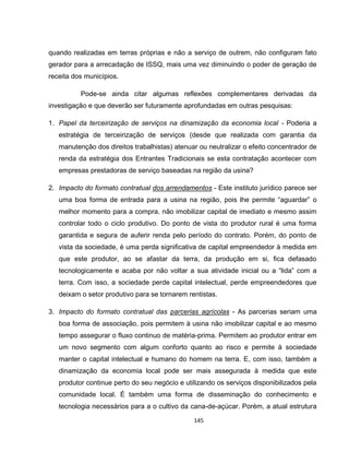 145
quando realizadas em terras próprias e não a serviço de outrem, não configuram fato
gerador para a arrecadação de ISSQ, mais uma vez diminuindo o poder de geração de
receita dos municípios.
Pode-se ainda citar algumas reflexões complementares derivadas da
investigação e que deverão ser futuramente aprofundadas em outras pesquisas:
1. Papel da terceirização de serviços na dinamização da economia local - Poderia a
estratégia de terceirização de serviços (desde que realizada com garantia da
manutenção dos direitos trabalhistas) atenuar ou neutralizar o efeito concentrador de
renda da estratégia dos Entrantes Tradicionais se esta contratação acontecer com
empresas prestadoras de serviço baseadas na região da usina?
2. Impacto do formato contratual dos arrendamentos - Este instituto jurídico parece ser
uma boa forma de entrada para a usina na região, pois lhe permite “aguardar” o
melhor momento para a compra, não imobilizar capital de imediato e mesmo assim
controlar todo o ciclo produtivo. Do ponto de vista do produtor rural é uma forma
garantida e segura de auferir renda pelo período do contrato. Porém, do ponto de
vista da sociedade, é uma perda significativa de capital empreendedor à medida em
que este produtor, ao se afastar da terra, da produção em si, fica defasado
tecnologicamente e acaba por não voltar a sua atividade inicial ou a “lida” com a
terra. Com isso, a sociedade perde capital intelectual, perde empreendedores que
deixam o setor produtivo para se tornarem rentistas.
3. Impacto do formato contratual das parcerias agrícolas - As parcerias seriam uma
boa forma de associação, pois permitem à usina não imobilizar capital e ao mesmo
tempo assegurar o fluxo continuo de matéria-prima. Permitem ao produtor entrar em
um novo segmento com algum conforto quanto ao risco e permite à sociedade
manter o capital intelectual e humano do homem na terra. E, com isso, também a
dinamização da economia local pode ser mais assegurada à medida que este
produtor continue perto do seu negócio e utilizando os serviços disponibilizados pela
comunidade local. É também uma forma de disseminação do conhecimento e
tecnologia necessários para a o cultivo da cana-de-açúcar. Porém, a atual estrutura
 