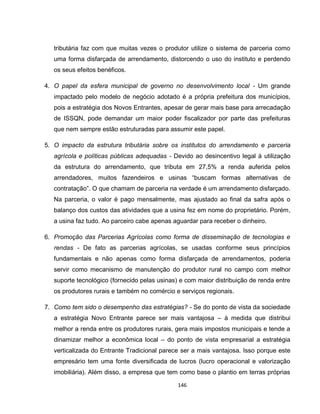 146
tributária faz com que muitas vezes o produtor utilize o sistema de parceria como
uma forma disfarçada de arrendamento, distorcendo o uso do instituto e perdendo
os seus efeitos benéficos.
4. O papel da esfera municipal de governo no desenvolvimento local - Um grande
impactado pelo modelo de negócio adotado é a própria prefeitura dos municípios,
pois a estratégia dos Novos Entrantes, apesar de gerar mais base para arrecadação
de ISSQN, pode demandar um maior poder fiscalizador por parte das prefeituras
que nem sempre estão estruturadas para assumir este papel.
5. O impacto da estrutura tributária sobre os institutos do arrendamento e parceria
agrícola e políticas públicas adequadas - Devido ao desincentivo legal à utilização
da estrutura do arrendamento, que tributa em 27,5% a renda auferida pelos
arrendadores, muitos fazendeiros e usinas “buscam formas alternativas de
contratação”. O que chamam de parceria na verdade é um arrendamento disfarçado.
Na parceria, o valor é pago mensalmente, mas ajustado ao final da safra após o
balanço dos custos das atividades que a usina fez em nome do proprietário. Porém,
a usina faz tudo. Ao parceiro cabe apenas aguardar para receber o dinheiro.
6. Promoção das Parcerias Agrícolas como forma de disseminação de tecnologias e
rendas - De fato as parcerias agrícolas, se usadas conforme seus princípios
fundamentais e não apenas como forma disfarçada de arrendamentos, poderia
servir como mecanismo de manutenção do produtor rural no campo com melhor
suporte tecnológico (fornecido pelas usinas) e com maior distribuição de renda entre
os produtores rurais e também no comércio e serviços regionais.
7. Como tem sido o desempenho das estratégias? - Se do ponto de vista da sociedade
a estratégia Novo Entrante parece ser mais vantajosa – à medida que distribui
melhor a renda entre os produtores rurais, gera mais impostos municipais e tende a
dinamizar melhor a econômica local – do ponto de vista empresarial a estratégia
verticalizada do Entrante Tradicional parece ser a mais vantajosa. Isso porque este
empresário tem uma fonte diversificada de lucros (lucro operacional e valorização
imobiliária). Além disso, a empresa que tem como base o plantio em terras próprias
 
