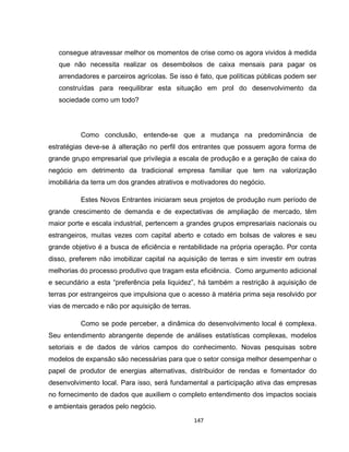 147
consegue atravessar melhor os momentos de crise como os agora vividos à medida
que não necessita realizar os desembolsos de caixa mensais para pagar os
arrendadores e parceiros agrícolas. Se isso é fato, que políticas públicas podem ser
construídas para reequilibrar esta situação em prol do desenvolvimento da
sociedade como um todo?
Como conclusão, entende-se que a mudança na predominância de
estratégias deve-se à alteração no perfil dos entrantes que possuem agora forma de
grande grupo empresarial que privilegia a escala de produção e a geração de caixa do
negócio em detrimento da tradicional empresa familiar que tem na valorização
imobiliária da terra um dos grandes atrativos e motivadores do negócio.
Estes Novos Entrantes iniciaram seus projetos de produção num período de
grande crescimento de demanda e de expectativas de ampliação de mercado, têm
maior porte e escala industrial, pertencem a grandes grupos empresariais nacionais ou
estrangeiros, muitas vezes com capital aberto e cotado em bolsas de valores e seu
grande objetivo é a busca de eficiência e rentabilidade na própria operação. Por conta
disso, preferem não imobilizar capital na aquisição de terras e sim investir em outras
melhorias do processo produtivo que tragam esta eficiência. Como argumento adicional
e secundário a esta “preferência pela liquidez”, há também a restrição à aquisição de
terras por estrangeiros que impulsiona que o acesso à matéria prima seja resolvido por
vias de mercado e não por aquisição de terras.
Como se pode perceber, a dinâmica do desenvolvimento local é complexa.
Seu entendimento abrangente depende de análises estatísticas complexas, modelos
setoriais e de dados de vários campos do conhecimento. Novas pesquisas sobre
modelos de expansão são necessárias para que o setor consiga melhor desempenhar o
papel de produtor de energias alternativas, distribuidor de rendas e fomentador do
desenvolvimento local. Para isso, será fundamental a participação ativa das empresas
no fornecimento de dados que auxiliem o completo entendimento dos impactos sociais
e ambientais gerados pelo negócio.
 