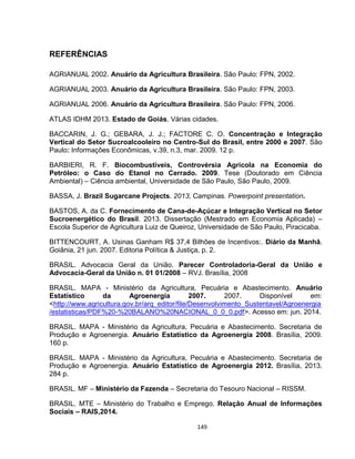 149
REFERÊNCIAS
AGRIANUAL 2002. Anuário da Agricultura Brasileira. São Paulo: FPN, 2002.
AGRIANUAL 2003. Anuário da Agricultura Brasileira. São Paulo: FPN, 2003.
AGRIANUAL 2006. Anuário da Agricultura Brasileira. São Paulo: FPN, 2006.
ATLAS IDHM 2013. Estado de Goiás. Várias cidades.
BACCARIN, J. G.; GEBARA, J. J.; FACTORE C. O. Concentração e Integração
Vertical do Setor Sucroalcooleiro no Centro-Sul do Brasil, entre 2000 e 2007. São
Paulo: Informações Econômicas, v.39, n.3, mar. 2009. 12 p.
BARBIERI, R. F. Biocombustíveis, Controvérsia Agrícola na Economia do
Petróleo: o Caso do Etanol no Cerrado. 2009. Tese (Doutorado em Ciência
Ambiental) – Ciência ambiental, Universidade de São Paulo, São Paulo, 2009.
BASSA, J. Brazil Sugarcane Projects. 2013, Campinas. Powerpoint presentation.
BASTOS, A. da C. Fornecimento de Cana-de-Açúcar e Integração Vertical no Setor
Sucroenergético do Brasil. 2013. Dissertação (Mestrado em Economia Aplicada) –
Escola Superior de Agricultura Luiz de Queiroz, Universidade de São Paulo, Piracicaba.
BITTENCOURT, A. Usinas Ganham R$ 37,4 Bilhões de Incentivos:. Diário da Manhã.
Goiânia, 21 jun. 2007. Editoria Política & Justiça, p. 2.
BRASIL. Advocacia Geral da União. Parecer Controladoria-Geral da União e
Advocacia-Geral da União n. 01 01/2008 – RVJ. Brasília, 2008
BRASIL. MAPA - Ministério da Agricultura, Pecuária e Abastecimento. Anuário
Estatístico da Agroenergia 2007. 2007. Disponível em:
<http://www.agricultura.gov.br/arq_editor/file/Desenvolvimento_Sustentavel/Agroenergia
/estatisticas/PDF%20-%20BALANO%20NACIONAL_0_0_0.pdf>. Acesso em: jun. 2014.
BRASIL. MAPA - Ministério da Agricultura, Pecuária e Abastecimento. Secretaria de
Produção e Agroenergia. Anuário Estatístico da Agroenergia 2008. Brasília, 2009.
160 p.
BRASIL. MAPA - Ministério da Agricultura, Pecuária e Abastecimento. Secretaria de
Produção e Agroenergia. Anuário Estatístico de Agroenergia 2012. Brasília, 2013.
284 p.
BRASIL. MF – Ministério da Fazenda – Secretaria do Tesouro Nacional – RISSM.
BRASIL. MTE – Ministério do Trabalho e Emprego. Relação Anual de Informações
Sociais – RAIS,2014.
 