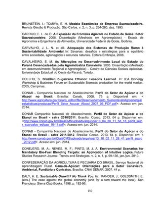 150
BRUNSTEIN, I.; TOMIYA, E. H. Modelo Econômico de Empresa Sucroalcooleira.
Revista Gestão & Produção. São Carlos, v. 2, n. 3, p. 264-280, dez. 1995.
CARRIJO, E. L. de O. A Expansão da Fronteira Agrícola no Estado de Goiás: Setor
Sucroalcooleiro. 2008. Dissertação (Mestrado em Agronegócios) - Escola de
Agronomia e Engenharia de Alimentos, Universidade Federal de Goiás, Goiânia.
CARVALHO, J. L. N. et alli. Adequação dos Sistemas de Produção Rumo à
Sustentabilidade Ambiental. In: Savanas: desafios e estratégias para o equilíbrio
entre sociedade, agronegócio e recursos naturais. Editora Embrapa, 2008.
CAVALHEIRO, E. M. As Alterações no Desenvolvimento Local do Estado do
Paraná Desencadeadas pela Agroindústria Canavieira. 2005. Dissertação (Mestrado
em desenvolvimento Regional e Agronegócio) – Centro de Ciências Sociais Aplicadas,
Universidade Estadual do Oeste do Paraná, Toledo.
COELHO, S. Brazilian Sugarcane Ethanol: Lessons Learned. In: IEA Bionergy
Workshop & Business Forum on Sustanaible Biomass production for the world market.
2005, Campinas.
CONAB - Companhia Nacional de Abastecimento. Perfil do Setor do Açúcar e do
Álcool no Brasil. Brasília: Conab, 2008. 76 p. Disponível em: <
http://www.agricultura.gov.br/arq_editor/file/Desenvolvimento_Sustentavel/Agroenergia/
estatisticas/producao/Perfil_Setor_Acucar_Alcool_2007_08_PDF.pdf>. Acesso em: jun.
2014.
CONAB Companhia Nacional de Abastecimento. Perfil do Setor do Açúcar e do
Etanol no Brasil - safra 2010/2011. Brasília: Conab, 2013. 64 p. Disponível em:
<http://www.conab.gov.br/OlalaCMS/uploads/arquivos/13_04_30_11_58_18_perfil_seto
r_sucroalco_edicao_10-11.pdf>. Acesso em: jun. 2014.
CONAB - Companhia Nacional de Abastecimento. Perfil do Setor do Açúcar e do
Etanol no Brasil - safra 2011/2012. Brasília: Conab, 2013. 64 p. Disponível em: <
http://www.conab.gov.br/OlalaCMS/uploads/arquivos/13_10_02_11_28_41_perfil_sucro
_2012.pdf>. Acesso em: jun. 2014.
CONEJERO, M. A.; NEVES, M. F.; PINTO, M. J. A. Environmental Scenarios for
Mandatory Bio-Fuel Blending Targets: an Application of Intuitive Logics. Future
Studies Research Journal: Trends and Strategies, v. 2, n. 1, p. 99-136, jan./jun. 2010.
CONFEDERAÇÃO DA AGRICULTURA E PECUÁRIA DO BRASIL. Serviço Nacional de
Aprendizagem Rural. Cana-de-Açúcar: Orientações para o Setor Canavieiro,
Ambiental, Fundiário e Contratos. Brasília: CNA/ SENAR, 2007. 44 p.
DALY, H. E. Sustainable Growth? No Thank You. In: MANDER, J.; GOLDSMITH, E.
(eds.) The case against the global economy (and for a turn toward the local). San
Francisco: Sierra Club Books, 1996, p. 192-96.
 