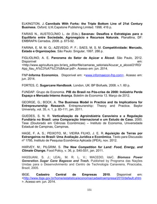 151
ELKINGTON, J. Cannibals With Forks: the Triple Bottom Line of 21st Century
Business. Oxford, U.K.Capstone Publishing Limited. 1998. 416 p.
FARIAS N., AUSTECLÍNIO L. de (Eds.). Savanas: Desafios e Estratégias para o
Equilíbrio entre Sociedade, Agronegócio e Recursos Naturais. Planaltina, DF:
EMBRAPA Cerrados, 2008. p. 673-92.
FARINA, E. M. M. Q.; AZEVEDO, P. F.; SAES, M. S. M. Competitividade: Mercado,
Estado e Organizações. São Paulo: Singular, 1997. 286 p.
FIGLIOLINO, A. E. Panorama do Setor de Açúcar e Álcool. São Paulo, 2012.
Disponível em:
<http://www.agricultura.gov.br/arq_editor/file/camaras_setoriais/Acucar_e_alcool/21RO/
App_Itau_A%C3%A7%C3%BAcar.pdf>. Acesso em: jun. 2014.
FNP-Informa Economics. Disponível em: <www.informaecon-fnp.com>. Acesso em:
jun. 2014.
FORTES, C. Sugarcane Handbook. London, UK: BP Biofuels, 2008. v.1. 60 p.
FUNDAP. Grupo de Economia. PIB do Brasil no Pós-crise de 2008: Indústria Perde
Espaço e Mercado Interno Avança. Boletim de Economia 13. Março de 2012.
GEORGE, G.; BOCK, A. The Business Model in Practice and its Implications for
Entrepreunership Research. Entrepreunership: Theory and Practice. Baylor
University, vol. 35, n. 1, p. 83-111, jan. 2011.
GUEDES, S. N. R. Verticalização da Agroindústria Canavieira e a Regulação
Fundiária no Brasil: uma Comparação Internacional e um Estudo de Caso. 2000.
Tese (Doutorado em Ciências Econômicas) – Instituto de Economia, Universidade
Estadual de Campinas, Campinas.
HAGE, F. A. S.; PEIXOTO, M.; VIEIRA FILHO, J. E. R. Aquisição de Terras por
Estrangeiros no Brasil: Uma Avaliação Jurídica e Econômica. Texto para Discussão
nº 1795, Instituto de Pesquisa Econômica Aplicada (IPEA), nov. 2012.
HARVEY, M.; PILGRIM, S. The New Competition for Land: Food, Energy, and
Climate Change. Food Policy, v. 36, p. S40-S51, jan. 2011.
HASSUANI, S. J.; LEAL, M. R. L. V.; MACEDO, IdeC. Biomass Power
Generation. Sugar Cane Bagasse and Trash. Published by Programa das Nações
Unidas para o Desenvolvimento and Centro de Technologia Canavieira, Piracicaba,
Brazil, 2005.
IBGE. Cadastro Central de Empresas 2010. Disponível em:
<http://www.ibge.gov.br/home/estatistica/economia/cadastroempresa/2010/default.shtm
>. Acesso em: jun. 2014.
 