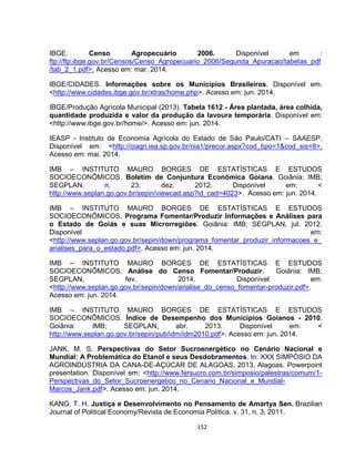 152
IBGE. Censo Agropecuário 2006. Disponível em :
ftp://ftp.ibge.gov.br/Censos/Censo_Agropecuario_2006/Segunda_Apuracao/tabelas_pdf
/tab_2_1.pdf>. Acesso em: mar. 2014.
IBGE/CIDADES. Informações sobre os Municípios Brasileiros. Disponível em:
<http://www.cidades.ibge.gov.br/xtras/home.php>. Acesso em: jun. 2014.
IBGE/Produção Agrícola Municipal (2013). Tabela 1612 - Área plantada, área colhida,
quantidade produzida e valor da produção da lavoura temporária. Disponível em:
<http://www.ibge.gov.br/home/>. Acesso em: jun. 2014.
IEASP - Instituto de Economia Agrícola do Estado de São Paulo/CATI – SAAESP.
Disponível em: <http://ciagri.iea.sp.gov.br/nia1/precor.aspx?cod_tipo=1&cod_sis=8>.
Acesso em: mai. 2014.
IMB – INSTITUTO MAURO BORGES DE ESTATÍSTICAS E ESTUDOS
SOCIOECONÔMICOS. Boletim de Conjuntura Econômica Goiana. Goiânia: IMB;
SEGPLAN, n. 23, dez. 2012. Disponível em: <
http://www.seplan.go.gov.br/sepin/viewcad.asp?id_cad=4023>. Acesso em: jun. 2014.
IMB – INSTITUTO MAURO BORGES DE ESTATÍSTICAS E ESTUDOS
SOCIOECONÔMICOS. Programa Fomentar/Produzir Informações e Análises para
o Estado de Goiás e suas Microrregiões. Goiânia: IMB; SEGPLAN, jul. 2012.
Disponível em:
<http://www.seplan.go.gov.br/sepin/down/programa_fomentar_produzir_informacoes_e_
analises_para_o_estado.pdf>. Acesso em: jun. 2014.
IMB – INSTITUTO MAURO BORGES DE ESTATÍSTICAS E ESTUDOS
SOCIOECONÔMICOS. Análise do Censo Fomentar/Produzir. Goiânia: IMB;
SEGPLAN, fev. 2014. Disponível em:
<http://www.seplan.go.gov.br/sepin/down/analise_do_censo_fomentar-produzir.pdf>.
Acesso em: jun. 2014.
IMB – INSTITUTO MAURO BORGES DE ESTATÍSTICAS E ESTUDOS
SOCIOECONÔMICOS. Índice de Desempenho dos Municípios Goianos - 2010.
Goiânia: IMB; SEGPLAN, abr. 2013. Disponível em: <
http://www.seplan.go.gov.br/sepin/pub/idm/idm2010.pdf>. Acesso em: jun. 2014.
JANK, M. S. Perspectivas do Setor Sucroenergético no Cenário Nacional e
Mundial: A Problemática do Etanol e seus Desdobramentos. In: XXX SIMPÓSIO DA
AGROINDÚSTRIA DA CANA-DE-AÇÚCAR DE ALAGOAS, 2013, Alagoas. Powerpoint
presentation. Disponível em: <http://www.fersucro.com.br/simposio/palestras/comum/1-
Perspectivas_do_Setor_Sucroenergetico_no_Cenario_Nacional_e_Mundial-
Marcos_Jank.pdf>. Acesso em: jun. 2014.
KANG, T. H. Justiça e Desenvolvimento no Pensamento de Amartya Sen. Brazilian
Journal of Political Economy/Revista de Economia Política, v. 31, n. 3, 2011.
 