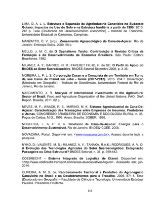 153
LIMA, D. A. L. L. Estrutura e Expansão da Agroindústria Canavieira no Sudoeste
Goiano: impactos no Uso do Solo e na Estrutura fundiária a partir de 1990. 2010.
248 p. Tese (Doutorado em Desenvolvimento econômico) – Instituto de Economia,
Universidade Estadual de Campinas, Campinas.
MANZATTO, C. V. (org). Zoneamento Agroecológico da Cana-de-Açúcar. Rio de
Janeiro: Embrapa Solos, 2009. 55 p.
MELLO, J. M. C. de. O Capitalismo Tardio: Contribuição à Revisão Crítica da
Formação e do Desenvolvimento da Economia Brasileira. São Paulo: Editora
Brasiliense, 1982.
MILANEZ, A. Y.; BARROS, N. R.; FAVERET FILHO, P. de SC. O Perfil do Apoio do
BNDES ao Setor Sucroalcooleiro. BNDES Setorial Setembro 2008, p. 3-36.
MOREIRA, L. P. L. S. Corporação Cosan e a Conquista de um Território em Torno
de sua Usina de Etanol em Jataí - Goiás (2007-2012). 2013. 204 f. Dissertação
(Mestrado em Geografia) – Instituto de Geociências, Universidade Federal do Rio de
Janeiro, Rio de Janeiro.
NASCIMENTO, J. R. Analysis of International Investments in the Agricultural
Sector of Brazil. Food and Agriculture Organization of the United Nations. FAO. Draft
Report. Brasilia, 2011. 62 p.
NEVES, M. F.; WAACK, R. S.; MARINO, M. K. Sistema Agroindustrial da Cana-De-
Açúcar: Caracterização das Transações entre Empresas de Insumos, Produtores
e Usinas. CONGRESSO BRASILEIRA DE ECONOMIA E SOCIOLOGIA RURAL, n. 36,
Poços de Caldas, M.G., 1998. Anais. Brasília: SOBER, 1998.
NOGUEIRA, L. A. H. et al. Bioetanol de Cana-De-Açúcar: Energia para o
Desenvolvimento Sustentável. Rio de Janeiro, BNDES⁄ CGEE, 2008.
NOVACANA, Portal. Disponível em: <www.novacana.com.br>. Acesso durante toda a
pesquisa.
NYKO, D.; VALENTE, M. S.; MILANEZ, A. Y.; TANAKA, R.A.K.; RODRIGUES, A. V. O.
A Evolução das Tecnologias Agrícolas do Setor Sucroenergético: Estagnação
Passageira ou Crise Estrutural? BNDES Setorial, n. 37, p. 399-442.
ODEBRECHT – Sistema Integrado de Logística de Etanol. Disponível em:
<http://www.odebrecht-transport.com/areas-atuacao/ativos/logum>. Acessado em: jun.
2014.
OLIVEIRA, A. M. S. de. Reordenamento Territorial e Produtivo do Agronegócio
Canavieiro no Brasil e os Desdobramentos para o Trabalho. 2009. 571 f. Tese
(Doutorado em Geografia) - Faculdade de Ciência e Tecnologia, Universidade Estadual
Paulista, Presidente Prudente.
 