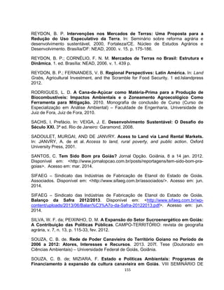 155
REYDON, B. P. Intervenções nos Mercados de Terras: Uma Proposta para a
Redução do Uso Especulativo da Terra. In: Seminário sobre reforma agrária e
desenvolvimento sustentável, 2000, Fortaleza/CE. Núcleo de Estudos Agrários e
Desenvolvimento. Brasília/DF: NEAD, 2000. v. 15. p. 175-186.
REYDON, B. P.; CORNÉLIO, F. N. M. Mercados de Terras no Brasil: Estrutura e
Dinâmica. 1. ed. Brasília: NEAD, 2006. v. 1. 439 p.
REYDON, B. P.; FERNANDES, V. B. Regional Perspectives: Latin América. In: Land
Grabs, Agricultural Investment, and the Scramble for Food Security. 1 ed.Islandpress
2012.
RODRIGUES, L. D. A Cana-de-Açúcar como Matéria-Prima para a Produção de
Biocombustíveis: Impactos Ambientais e o Zoneamento Agroecológico Como
Ferramenta para Mitigação. 2010. Monografia de conclusão de Curso (Curso de
Especialização em Análise Ambiental) – Faculdade de Engenharia, Universidade de
Juiz de Fora, Juiz de Fora, 2010.
SACHS, I. Prefácio. In: VEIGA, J. E. Desenvolvimento Sustentável: O Desafio do
Século XXI. 3ª ed. Rio de Janeiro: Garamond, 2008.
SADOULET, MURGAI, AND DE JANVRY. Acess to Land via Land Rental Markets.
In: JANVRY, A. de et al. Access to land, rural poverty, and public action. Oxford
University Press, 2001.
SANTOS, C. Tem Sido Bom pra Goiás? Jornal Opção. Goiânia, 8 a 14 jan. 2012.
Disponível em: <http://www.jornalopcao.com.br/posts/reportagens/tem-sido-bom-pra-
goias>. Acesso em: mar. 2014.
SIFAEG – Sindicato das Indústrias de Fabricação de Etanol do Estado de Goiás.
Associados. Disponível em: <http://www.sifaeg.com.br/associados/>. Acesso em: jun.
2014.
SIFAEG – Sindicato das Indústrias de Fabricação de Etanol do Estado de Goiás.
Balanço da Safra 2012/2013. Disponível em: <http://www.sifaeg.com.br/wp-
content/uploads/2013/06/Balan%C3%A7o-da-Safra-20122013.pdf>. Acesso em: jun.
2014.
SILVA, W. F. da; PEIXINHO, D. M. A Expansão do Setor Sucroenergético em Goiás:
A Contribuição das Políticas Públicas. CAMPO-TERRITÓRIO: revista de geografia
agrária, v. 7, n. 13, p. 115-33, fev. 2012.
SOUZA, C. B. de. Rede de Poder Canavieira do Território Goiano no Período de
2006 a 2012: Atores, Interesses e Recursos. 2013. 207f. Tese (Doutorado em
Ciências Ambientais) – Universidade Federal de Goiás, Goiânia.
SOUZA, C. B. de; MIZIARA, F. Estado e Políticas Ambientais: Programas de
Financiamento à expansão da cultura canavieira em Goiás. VIII SEMINÁRIO DE
 