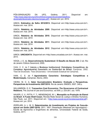 156
PÓS-GRADUAÇÃO DA UFG, Goiânia, 2011. Disponível em:
<http://www.sbpcnet.org.br/livro/63ra/conpeex/doutorado/trabalhos-
doutorado/doutorado-cleonice-borges.pdf>. Acesso em: jun. 2014.
UNICA. Estimativa de Safra 2012/2013. Disponível em:<http://www.unica.com.br/>.
Acesso em: mar. 2014.
UNICA. Relatório de Atividades 2009. Disponível em:<http://www.unica.com.br/>.
Acesso em: mar. 2014.
UNICA. Relatório de Atividades 2010. Disponível em:<http://www.unica.com.br/>.
Acesso em: mar. 2014
UNICA. Relatório de Atividades 2011. Disponível em:<http://www.unica.com.br/>.
Acesso em: mar. 2014
UNICA. Relatório de Atividades 2012. Disponível em:<http://www.unica.com.br/>.
Acesso em: mar. 2014.
UNICA. UNICADATA. Disponível em:<http://www.unicadata.com.br/>. Acesso em: mar.
2014.
VEIGA, J. E. da. Desenvolvimento Sustentável: O Desafio do Século XXI. 2 ed. Rio
de Janeiro: Editora Garamond, 2005.
VIAN, C. E. de F. Inércia e Mudança Institucional: Estratégias Competitivas do
Complexo Agroindustrial Canavieiro no Centro-Sul do Brasil. Campinas. 2002.
Tese de Doutorado. Tese (Doutorado) - Universidade Estadual de Campinas.
VIAN, C. E. de F. Agroindústria Canavieira: Estratégias Competitivas e
Modernização. Campinas: Átomo, 2003.
VIEIRA, M. C. A. Setor Sucroalcooleiro Brasileiro: Evolução e Perspectivas.
Perspectivas do Investimento 2007/2010. Rio de Janeiro: BNDES, 2007. 348 p.
WILLIAMSON, O. E. Transaction Cost Economics: The Governance of Contractual
Relations. The Journal of Law and Economics, vol XXII, p. 233-261, out. 1979.
XAVIER, C. V.; PITTA, F. T.; MENDONÇAS, M. L. Monopólio na Produção de Etanol
no Brasil: A Fusão Shell Cosan. Revista Rede Social de Justiça e Direitos Humanos.
São Paulo, out. 2011. Disponível em: <http://www.social.org.br/revistacosanshel.pdf>.
Acesso em: jun. 2014.
ZOPELARI, A. L. M. S. Determinantes do Investimento em Projetos de Cana-de-
açúcar em Goiás (2007-2010). 2011. 169 f. Dissertação (Mestrado em Agronegócio) -
Escola de Agronomia e Engenharia de alimentos, Universidade Federal de Goiás,
Goiânia, 2011.
 
