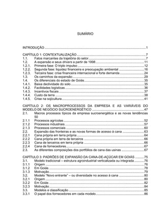 SUMÁRIO
INTRODUÇÃO .................................................................................................................1
CAPÍTULO 1: CONTEXTUALIZAÇÃO .............................................................................7
1.1. Fatos marcantes da trajetória do setor................................................................7
1.2. A expansão e seus drivers a partir de 1998......................................................11
1.2.1. Primeira fase: O triplo impulso ..........................................................................12
1.2.2. Segunda fase: liquidez financeira e preocupação ambiental ............................16
1.2.3. Terceira fase: crise financeira internacional e forte demanda ...........................24
1.3. Os caminhos da expansão................................................................................29
1.4. Os diferenciais do estado de Goiás...................................................................35
1.4.1. Baixa declividade do solo..................................................................................35
1.4.2. Facilidades logísticas ........................................................................................36
1.4.3. Incentivos fiscais ...............................................................................................37
1.4.4. Custo da terra ...................................................................................................38
1.4.5. Crise na sojicultura............................................................................................41
CAPÍTULO 2: OS MACROPROCESSOS DA EMPRESA E AS VARIÁVEIS DO
MODELO DE NEGÓCIO SUCROENERGÉTICO ..........................................................47
2.1. Macros processos típicos da empresa sucroenergética e as novas tendências
50
2.1.1 Processos agrícolas..........................................................................................52
2.1.2 Processos industriais ........................................................................................57
2.1.3 Processos comerciais .......................................................................................60
2.2. Expansão das fronteiras e as novas formas de acesso à cana ........................63
2.2.1 Cana própria em terra própria ...........................................................................64
2.2.2 Cana própria em terra de terceiros ...................................................................66
2.2.3 Cana de terceiros em terra própria ...................................................................66
2.2.4 Cana de fornecedores.......................................................................................67
2.3. As diferentes composições dos portfólios de cana das usinas .........................67
CAPÍTULO 3: PADRÕES DE EXPANSÃO DA CANA-DE-AÇÚCAR EM GOIÁS ..........75
3.1. Modelo tradicional – estrutura agroindustrial verticalizada ou integrada...........76
3.1.1 Origem ..............................................................................................................76
3.1.2 Em Goiás ..........................................................................................................78
3.1.3 Motivação..........................................................................................................79
3.2. Modelo “Novo entrante” – ou diversidade no acesso à cana ............................80
3.2.1 Origem ..............................................................................................................80
3.2.2 Em Goiás ..........................................................................................................82
3.2.3 Motivação..........................................................................................................84
3.3. Modelos e classificação ....................................................................................85
3.3.1 O papel dos fornecedores em cada modelo......................................................86
 