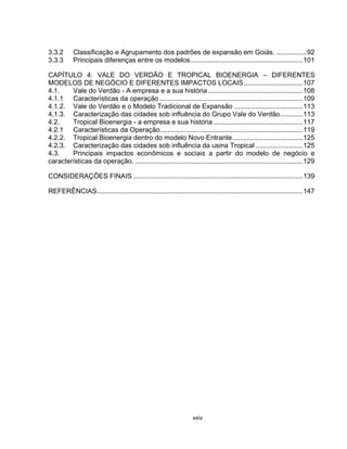 xxiv
3.3.2 Classificação e Agrupamento dos padrões de expansão em Goiás. ................92
3.3.3 Principais diferenças entre os modelos...........................................................101
CAPÍTULO 4: VALE DO VERDÃO E TROPICAL BIOENERGIA – DIFERENTES
MODELOS DE NEGÓCIO E DIFERENTES IMPACTOS LOCAIS...............................107
4.1. Vale do Verdão - A empresa e a sua história..................................................108
4.1.1 Características da operação ...........................................................................109
4.1.2. Vale do Verdão e o Modelo Tradicional de Expansão ....................................113
4.1.3. Caracterização das cidades sob influência do Grupo Vale do Verdão............113
4.2. Tropical Bioenergia - a empresa e sua história ...............................................117
4.2.1 Características da Operação...........................................................................119
4.2.2. Tropical Bioenergia dentro do modelo Novo Entrante.....................................125
4.2.3. Caracterização das cidades sob influência da usina Tropical.........................125
4.3. Principais impactos econômicos e sociais a partir do modelo de negócio e
características da operação. ........................................................................................129
CONSIDERAÇÕES FINAIS .........................................................................................139
REFERÊNCIAS............................................................................................................147
 