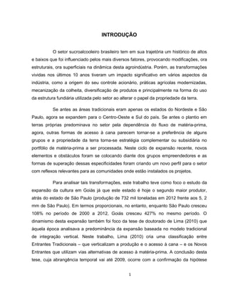 1
INTRODUÇÃO
O setor sucroalcooleiro brasileiro tem em sua trajetória um histórico de altos
e baixos que foi influenciado pelos mais diversos fatores, provocando modificações, ora
estruturais, ora superficiais na dinâmica desta agroindústria. Porém, as transformações
vividas nos últimos 10 anos tiveram um impacto significativo em vários aspectos da
indústria, como a origem do seu controle acionário, práticas agrícolas modernizadas,
mecanização da colheita, diversificação de produtos e principalmente na forma do uso
da estrutura fundiária utilizada pelo setor ao alterar o papel da propriedade da terra.
Se antes as áreas tradicionais eram apenas os estados do Nordeste e São
Paulo, agora se expandem para o Centro-Oeste e Sul do país. Se antes o plantio em
terras próprias predominava no setor pela dependência do fluxo de matéria-prima,
agora, outras formas de acesso à cana parecem tornar-se a preferência de alguns
grupos e a propriedade da terra torna-se estratégia complementar ou subsidiária no
portfólio de matéria-prima a ser processada. Neste ciclo de expansão recente, novos
elementos e obstáculos foram se colocando diante dos grupos empreendedores e as
formas de superação dessas especificidades foram criando um novo perfil para o setor
com reflexos relevantes para as comunidades onde estão instalados os projetos.
Para analisar tais transformações, este trabalho teve como foco o estudo da
expansão da cultura em Goiás já que este estado é hoje o segundo maior produtor,
atrás do estado de São Paulo (produção de 732 mil toneladas em 2012 frente aos 5, 2
mm de São Paulo). Em termos proporcionais, no entanto, enquanto São Paulo cresceu
108% no período de 2000 a 2012, Goiás cresceu 427% no mesmo período. O
dinamismo desta expansão também foi foco da tese de doutorado de Lima (2010) que
àquela época analisava a predominância da expansão baseada no modelo tradicional
de integração vertical. Neste trabalho, Lima (2010) cria uma classificação entre
Entrantes Tradicionais – que verticalizam a produção e o acesso à cana – e os Novos
Entrantes que utilizam vias alternativas de acesso à matéria-prima. A conclusão desta
tese, cuja abrangência temporal vai até 2009, ocorre com a confirmação da hipótese
 