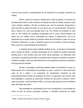 2
inicial de que haveria a predominância da via tradicional na produção canavieira do
estado.
Porém, quando se avança a análise para o final da década, os números do
processamento total do setor extraídos do balanço de safra do Sifaeg1
parecem trazer
novos desafios analíticos. De fato se observa que, das 24 empresas inauguradas a
partir de 2000 no estado de Goiás, as que atuam com um comportamento “tradicional”
são a maioria (15), mas sua produção total é de 19,2 milhões de toneladas de cana
ante os 19,9 milhões de toneladas processadas nas 9 (nove) Novo-Entrantes que
optam por um modelo menos verticalizado de acesso à matéria-prima. Daí já se
depreende que a escala média de produção destas Novo-Entrantes é maior do que as
Entrantes Tradicionais, ou seja, a tendência parece ter se invertido no final da década.
Mas o que levou a esta alteração de tendências?
A resposta parece exigir múltiplas análises já que, no processo de expansão
para o estado de Goiás, a simples transposição de um modelo de atuação tradicional
paulista para o novo território teve que sofrer várias alterações. As diferenças mais
marcantes e impactantes para toda a sociedade dizem respeito ao impacto na estrutura
fundiária da região, posto que este elemento traz consequências externas à empresa e
de longo prazo de duração.
De fato, a estratégia usualmente adotada desde os primórdios do setor no
Brasil sempre foi a verticalização da produção, ou seja, o usineiro é o dono das terras
onde se dá o plantio e as expansões de capacidades industriais se dão
preponderantemente através da aquisição de terras. O argumento mais comum para
esta estratégia é a garantia de suprimento contínuo de cana para a indústria. Porém,
pode-se perceber, conforme Ramos (1991), uma busca pela captura do lucro imobiliário
pela valorização das terras.
Esta estratégia de verticalização traz como consequência a concentração de
renda na mão de poucos produtores usineiros. A atividade econômica da região
1
Sifaeg – Sindicato das Indústrias de Açúcar e Etanol de Goiás.
 