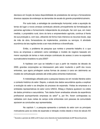 3
decresce em função da baixa disponibilidade de prestadores de serviço e fornecedores
diversos capazes de endereçar as demandas de escala do grande proprietário/usineiro.
Por outro lado, a estratégia de coordenação horizontal, onde a aquisição de
terras dá lugar a novos arranjos contratuais através principalmente da formalização de
parcerias agrícolas e fornecimento independente de produção, faz com que, em maior
medida, o proprietário rural, dono da terra e empreendedor agrícola, continue à frente
de sua produção e, com isso, utilizando de forma mais intensiva os recursos locais, seja
de mão de obra, fornecedores de implementos, produtos ou serviços. A atividade
econômica de tais regiões tende a ser mais dinâmica e diversificada.
Então, o problema de pesquisa que norteia o presente trabalho é: o que
levou as empresas a adotarem como estratégia o modelo de negócio baseado em
menor aquisição de terras e mais arranjos contratuais de acesso à cana na expansão
sucroalcooleira brasileira no pós-2000?
A hipótese com que se trabalha é que a partir de meados da década de
2000, grandes corporações se interessaram pelo setor mudando o perfil dos novos
entrantes, que agora privilegiam outras formas de acesso à cana em detrimento ao
modelo de verticalização adotado até então pelos entrantes tradicionais.
A metodologia utilizada para a pesquisa baseou-se em revisão literária sobre
o contexto histórico do setor. Depois, o estudo dos dados secundários ajudou a explicar
a evolução do setor e as direções do processo de expansão. Visitas às empresas e a
entidades representativas do setor como UNICA, Sifaeg e Orplana ajudaram na coleta
de dados primários e secundários. Tais dados foram analisados através da experiência
profissional acompanhando empresas do setor2
e, por fim, foram contrapostas ou
validadas com duas visitas de campo onde entrevistas com pessoas da comunidade
apoiaram as conclusões aqui apresentadas.
No capítulo 1, a pesquisa apresenta o contexto do setor com os principais
motivadores para os ciclos de expansão e retração vividos desde o início do século XX
2
Durante o período de 2009 a 2013 atuei como Gerente de Sustentabilidade da BP Biocombustíveis.
 