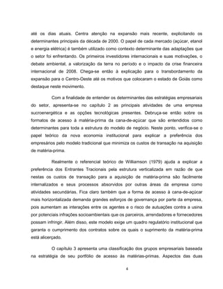 4
até os dias atuais. Centra atenção na expansão mais recente, explicitando os
determinantes principais da década de 2000. O papel de cada mercado (açúcar, etanol
e energia elétrica) é também utilizado como contexto determinante das adaptações que
o setor foi enfrentando. Os primeiros investidores internacionais e suas motivações, o
debate ambiental, a valorização da terra no período e o impacto da crise financeira
internacional de 2008. Chega-se então à explicação para o transbordamento da
expansão para o Centro-Oeste até os motivos que colocaram o estado de Goiás como
destaque neste movimento.
Com a finalidade de entender os determinantes das estratégias empresariais
do setor, apresenta-se no capítulo 2 as principais atividades de uma empresa
sucroenergética e as opções tecnológicas presentes. Debruça-se então sobre os
formatos de acesso à matéria-prima da cana-de-açúcar que são entendidos como
determinantes para toda a estrutura do modelo de negócio. Neste ponto, verifica-se o
papel teórico da nova economia institucional para explicar a preferência dos
empresários pelo modelo tradicional que minimiza os custos de transação na aquisição
de matéria-prima.
Realmente o referencial teórico de Williamson (1979) ajuda a explicar a
preferência dos Entrantes Tracionais pela estrutura verticalizada em razão de que
nestas os custos de transação para a aquisição de matéria-prima são facilmente
internalizados e seus processos absorvidos por outras áreas da empresa como
atividades secundárias. Fica claro também que a forma de acesso à cana-de-açúcar
mais horizontalizada demanda grandes esforços de governança por parte da empresa,
pois aumentam as interações entre os agentes e o risco de autuações contra a usina
por potenciais infrações socioambientais que os parceiros, arrendadores e fornecedores
possam infringir. Além disso, este modelo exige um quadro regulatório institucional que
garanta o cumprimento dos contratos sobre os quais o suprimento da matéria-prima
está alicerçado.
O capítulo 3 apresenta uma classificação dos grupos empresariais baseada
na estratégia de seu portfólio de acesso às matérias-primas. Aspectos das duas
 