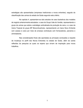 5
estratégias são apresentados (empresas tradicionais e novos entrantes), seguido da
classificação das usinas do estado de Goiás segundo este critério.
No capítulo 4, apresentam-se dois estudos de caso ilustrativos dos modelos
de negócio anteriormente estudados: o caso do Grupo Vale do Verdão, representando o
grupo de usinas que adota a estratégia verticalizada de produção de cana, e o caso da
Usina Tropical do grupo BP Biocombustíveis, representando um típico Novo Entrante
com acesso à cana por meio de arranjos contratuais com fornecedores, parceiros e
arrendadores.
Nas considerações finais são apontadas as principais conclusões a respeito
da mudança no perfil dos Novos Entrantes no estado de Goiás, além de outras
reflexões da pesquisa as quais se espera que sirvam de inspiração para novos
trabalhos.
 