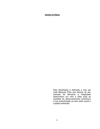 iii
DEDICATÓRIA
Esta dissertação é dedicada a meu pai
José Marques Filho que através de seu
exemplo de altruísmo e integridade
desenvolveu em mim o olhar para as
questões do desenvolvimento econômico
e sua subordinação ao bem estar social e
cuidado ambiental.
 