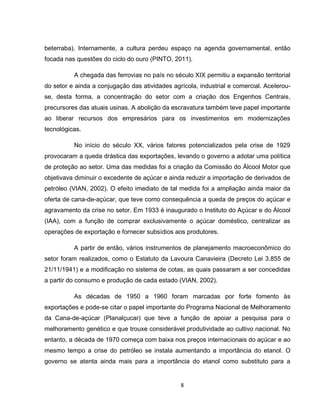 8
beterraba). Internamente, a cultura perdeu espaço na agenda governamental, então
focada nas questões do ciclo do ouro (PINTO, 2011).
A chegada das ferrovias no país no século XIX permitiu a expansão territorial
do setor e ainda a conjugação das atividades agrícola, industrial e comercial. Acelerou-
se, desta forma, a concentração do setor com a criação dos Engenhos Centrais,
precursores das atuais usinas. A abolição da escravatura também teve papel importante
ao liberar recursos dos empresários para os investimentos em modernizações
tecnológicas.
No início do século XX, vários fatores potencializados pela crise de 1929
provocaram a queda drástica das exportações, levando o governo a adotar uma política
de proteção ao setor. Uma das medidas foi a criação da Comissão do Álcool Motor que
objetivava diminuir o excedente de açúcar e ainda reduzir a importação de derivados de
petróleo (VIAN, 2002). O efeito imediato de tal medida foi a ampliação ainda maior da
oferta de cana-de-açúcar, que teve como consequência a queda de preços do açúcar e
agravamento da crise no setor. Em 1933 é inaugurado o Instituto do Açúcar e do Álcool
(IAA), com a função de comprar exclusivamente o açúcar doméstico, centralizar as
operações de exportação e fornecer subsídios aos produtores.
A partir de então, vários instrumentos de planejamento macroeconômico do
setor foram realizados, como o Estatuto da Lavoura Canavieira (Decreto Lei 3.855 de
21/11/1941) e a modificação no sistema de cotas, as quais passaram a ser concedidas
a partir do consumo e produção de cada estado (VIAN, 2002).
As décadas de 1950 a 1960 foram marcadas por forte fomento às
exportações e pode-se citar o papel importante do Programa Nacional de Melhoramento
da Cana-de-açúcar (Planalçucar) que teve a função de apoiar a pesquisa para o
melhoramento genético e que trouxe considerável produtividade ao cultivo nacional. No
entanto, a década de 1970 começa com baixa nos preços internacionais do açúcar e ao
mesmo tempo a crise do petróleo se instala aumentando a importância do etanol. O
governo se atenta ainda mais para a importância do etanol como substituto para a
 