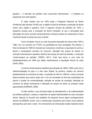9
gasolina – o derivado de petróleo mais consumido internamente – e fortalece os
programas com este objetivo.
É neste cenário que em 1975 surge o Programa Nacional do Álcool
(Proálcool) pelo Decreto 76.593 com o objetivo inicial de fomentar a produção de álcool
anidro para adição à gasolina. Com o segundo choque de petróleo em 1979, o
programa avança para a produção de álcool hidratado, já que a tecnologia para
fabricação de carros movidos exclusivamente a álcool já estava em andamento e havia
incentivos fiscais à compra do carro a álcool.
Como resultado, houve um ciclo de grande expansão da cultura entre 1979 e
1985, com um aumento de 77,02% na quantidade de cana esmagada. No entanto, o
final da década de 1980 foi marcado por excessivos incentivos à aquisição de carros a
álcool e consequente aumento do consumo, elevação dos preços do açúcar no
mercado internacional e gradativo declínio dos preços do barril de petróleo, o chamado
“contra-choque do petróleo” (PINTO, 2011). Tudo isso levou a uma crise de
desabastecimento em 1989 que afetou sobremaneira a reputação interna do setor
(VIAN, 2003).
A crise da dívida externa brasileira das décadas de 1980 e 1990, junto com a
redemocratização do país e o viés mais “liberal” do governo, acabou por diminuir
gradativamente os incentivos ao setor. A extinção do IAA em 1990 foi o marco principal
deste processo que contou ainda com o fim do monopólio do IAA das exportações de
açúcar e quotas de comercialização, extinção de quotas de produção, liberação do
comercio do álcool combustível e liberação de preços de todos os produtos desta
agroindústria (CARRIJO, 2008).
O setor perdeu o seu principal órgão de planejamento e de implementação
de políticas públicas, e passou a depender de ações desarticuladas de seus principais
atores. Apenas no tocante aos trabalhos de pesquisa houve algum prosseguimento
através da RIDESA, porém, sem a interlocução necessária para traçar novas políticas
abrangentes para todo o setor. Os instrumentos de intervenção estatal restantes foram
 