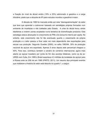 10
a fixação do nível de álcool anidro (18% a 25%) adicionado à gasolina e a carga
tributária, posto que a alíquota de IPI para veículos movidos a gasolina é maior.
A década de 1990 foi marcada então por esta “desregulamentação” do setor
que teve que aprender a sobreviver baseado em estratégias próprias formadas num
ambiente de incertezas e não tuteladas pelo Estado. A crise do álcool levou várias
destilarias a criarem usinas acopladas numa tentativa de diversificação produtiva. Esta
estratégia estava alicerçada no crescimento do PIB e do consumo interno per capita. No
entanto, este crescimento não foi tão acentuado quanto o crescimento da própria
produção e o setor passou a ficar cada vez mais dependente das exportações para
escoar sua produção. Segundo Guedes (2000), na safra 1993/94, 30% da produção
nacional de açúcar era exportada. Apenas 5 anos depois este percentual chegava a
40%. Para isso, contribuiu também o cenário do comércio internacional, agora mais
aberto ao açúcar brasileiro por conta do fim dos acordos bilaterais, como os da ex-
URSS com Cuba. Em 1999 o Brasil exportava 4,3 milhões de toneladas de açúcar para
a Rússia ante os 206 mil em 1990 (PINTO, 2011). Um resumo dos principais eventos
que moldaram a história do setor está descrito no quadro 1, a seguir:
 