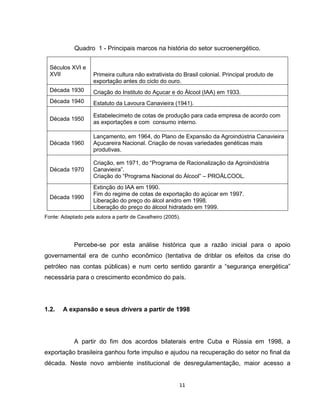 11
Quadro 1 - Principais marcos na história do setor sucroenergético.
Séculos XVI e
XVII Primeira cultura não extrativista do Brasil colonial. Principal produto de
exportação antes do ciclo do ouro.
Década 1930 Criação do Instituto do Açucar e do Álcool (IAA) em 1933.
Década 1940 Estatuto da Lavoura Canavieira (1941).
Década 1950
Estabelecimeto de cotas de produção para cada empresa de acordo com
as exportações e com consumo interno.
Década 1960
Lançamento, em 1964, do Plano de Expansão da Agroindústria Canavieira
Açucareira Nacional. Criação de novas variedades genéticas mais
produtivas.
Década 1970
Criação, em 1971, do “Programa de Racionalização da Agroindústria
Canavieira”.
Criação do “Programa Nacional do Álcool” – PROÁLCOOL.
Década 1990
Extinção do IAA em 1990.
Fim do regime de cotas de exportação do açúcar em 1997.
Liberação do preço do álcol anidro em 1998.
Liberação do preço do álcool hidratado em 1999.
Fonte: Adaptado pela autora a partir de Cavalheiro (2005).
Percebe-se por esta análise histórica que a razão inicial para o apoio
governamental era de cunho econômico (tentativa de driblar os efeitos da crise do
petróleo nas contas públicas) e num certo sentido garantir a “segurança energética”
necessária para o crescimento econômico do país.
1.2. A expansão e seus drivers a partir de 1998
A partir do fim dos acordos bilaterais entre Cuba e Rússia em 1998, a
exportação brasileira ganhou forte impulso e ajudou na recuperação do setor no final da
década. Neste novo ambiente institucional de desregulamentação, maior acesso a
 