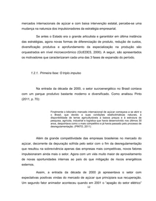 12
mercados internacionais de açúcar e com baixa intervenção estatal, percebe-se uma
mudança na natureza dos impulsionadores da estratégia empresarial.
Se antes o Estado era o grande articulista e garantidor em última instância
das estratégias, agora novas formas de diferenciação de produto, redução de custos,
diversificação produtiva e aprofundamento da especialização na produção são
orquestrados em nível microeconômico (GUEDES, 2000). A seguir, são apresentados
os motivadores que caracterizaram cada uma das 3 fases de expansão do período.
1.2.1. Primeira fase: O triplo impulso
Na entrada da década de 2000, o setor sucroenergético no Brasil contava
com um parque produtivo bastante moderno e diversificado. Como analisou Pinto
(2011, p. 70):
Finalmente o bilionário mercado internacional de açúcar começava a se abrir e
o Brasil, que devido a suas condições edafoclimáticas naturais, à
disponibilidade de terras agriculturáveis a baixos preços e à estrutura de
pesquisa, agrícola, industrial e logística que havia desenvolvido nos últimos 30
anos, despontava como o mais competitivo e já havia passado pelo processo de
desregulamentação. (PINTO, 2011)
Além da grande competitividade das empresas brasileiras no mercado do
açúcar, decorrente da depuração sofrida pelo setor com o fim da desregulamentação
que resultou na sobrevivência apenas das empresas mais competitivas, novos fatores
impulsionaram ainda mais o setor. Agora com um viés muito maior de aproveitamento
de novas oportunidades internas ao país do que mitigação de riscos energéticos
externos.
Assim, a entrada da década de 2000 já apresentava o setor com
expectativas positivas vindas do mercado de açúcar que principiara sua recuperação.
Um segundo fator animador aconteceu quando em 2001 o “apagão do setor elétrico”
 