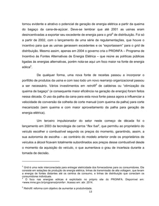 13
tornou evidente e atrativo o potencial de geração de energia elétrica a partir da queima
do bagaço da cana-de-açúcar. Deve-se lembrar que até 2001 as usinas eram
desincentivadas a exportar seu excedente de energia para o grid3
de distribuição. Foi só
a partir de 2002, com o lançamento de uma série de regulamentações, que houve o
incentivo para que as usinas gerassem excedentes e os “exportassem” para o grid de
distribuição. Mesmo assim, apenas em 2004 o governo cria o PROINFA – Programa de
Incentivo às Fontes Alternativas de Energia Elétrica – que reúne as políticas públicas
ligadas às energias alternativas, porém nota-se aqui um foco maior na fonte de energia
eólica4
.
De qualquer forma, uma nova fonte de receitas passou a incorporar o
portfólio de produtos da usina e com isso todo um novo rearranjo organizacional passou
a ser necessário. Vários investimentos em retrofit5
de caldeiras ou “otimização da
queima de bagaço” (e consequente maior eficiência na geração de energia) foram feitos
nessa década. O uso da palha da cana para esta nova fonte passa agora a influenciar a
velocidade de conversão da colheita de corte manual (com queima da palha) para corte
mecanizado (sem queima e com maior aproveitamento da palha para geração de
energia elétrica).
Um terceiro impulsionador do setor neste começo de década foi o
lançamento em 2003 da tecnologia de carros “flex fuel”, que permitiu ao proprietário do
veículo escolher o combustível segundo os preços do momento, garantindo, assim, a
sua autonomia de escolha – ao contrário do modelo anterior onde os proprietários de
veículos a álcool ficavam totalmente subordinados aos preços desse combustível desde
o momento da aquisição do veículo, o que aumentava o grau de incerteza durante a
tomada de decisão.
3
Grid é uma rede interconectada para entregar eletricidade dos fornecedores para os consumidores. Ele
consiste em estações de produção de energia elétrica, linhas de transmissão de alta voltagem, que levam
a energia de fontes distantes até os centros de consumo, e linhas de distribuição que conectam os
consumidores individuais.
4
O foco nas energias eólicas é explicitado no próprio site do PROINFA. Disponível em:
<www.mme.gov.br/programa/proinfa>. Acesso em: abr. 2014.
5
Retrofit: reforma com objetivo de aumentar a produtividade.
 