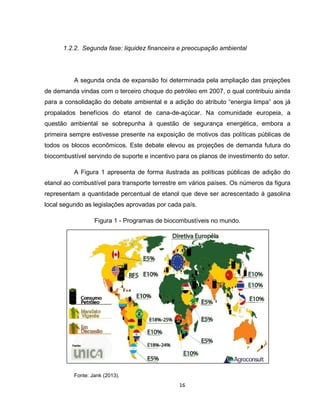 16
1.2.2. Segunda fase: liquidez financeira e preocupação ambiental
A segunda onda de expansão foi determinada pela ampliação das projeções
de demanda vindas com o terceiro choque do petróleo em 2007, o qual contribuiu ainda
para a consolidação do debate ambiental e a adição do atributo “energia limpa” aos já
propalados benefícios do etanol de cana-de-açúcar. Na comunidade europeia, a
questão ambiental se sobrepunha à questão de segurança energética, embora a
primeira sempre estivesse presente na exposição de motivos das políticas públicas de
todos os blocos econômicos. Este debate elevou as projeções de demanda futura do
biocombustível servindo de suporte e incentivo para os planos de investimento do setor.
A Figura 1 apresenta de forma ilustrada as políticas públicas de adição do
etanol ao combustível para transporte terrestre em vários países. Os números da figura
representam a quantidade percentual de etanol que deve ser acrescentado à gasolina
local segundo as legislações aprovadas por cada país.
Figura 1 - Programas de biocombustíveis no mundo.
Fonte: Jank (2013).
 