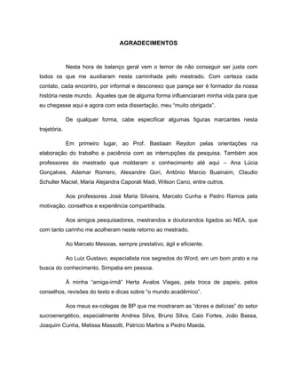 AGRADECIMENTOS
Nesta hora de balanço geral vem o temor de não conseguir ser justa com
todos os que me auxiliaram nesta caminhada pelo mestrado. Com certeza cada
contato, cada encontro, por informal e desconexo que pareça ser é formador da nossa
história neste mundo. Àqueles que de alguma forma influenciaram minha vida para que
eu chegasse aqui e agora com esta dissertação, meu “muito obrigada”.
De qualquer forma, cabe especificar algumas figuras marcantes nesta
trajetória.
Em primeiro lugar, ao Prof. Bastiaan Reydon pelas orientações na
elaboração do trabalho e paciência com as interrupções da pesquisa. Também aos
professores do mestrado que moldaram o conhecimento até aqui – Ana Lúcia
Gonçalves, Ademar Romero, Alexandre Gori, Antônio Marcio Buainaim, Claudio
Schuller Maciel, Maria Alejandra Caporali Madi, Wilson Cano, entre outros.
Aos professores José Maria Silveira, Marcelo Cunha e Pedro Ramos pela
motivação, conselhos e experiência compartilhada.
Aos amigos pesquisadores, mestrandos e doutorandos ligados ao NEA, que
com tanto carinho me acolheram neste retorno ao mestrado.
Ao Marcelo Messias, sempre prestativo, ágil e eficiente.
Ao Luiz Gustavo, especialista nos segredos do Word, em um bom prato e na
busca do conhecimento. Simpatia em pessoa.
À minha “amiga-irmã” Herta Avalos Viegas, pela troca de papeis, pelos
conselhos, revisões do texto e dicas sobre “o mundo acadêmico”.
Aos meus ex-colegas de BP que me mostraram as “dores e delícias” do setor
sucroenergético, especialmente Andrea Silva, Bruno Silva, Caio Fortes, João Bassa,
Joaquim Cunha, Melissa Massotti, Patrício Martins e Pedro Maeda.
 