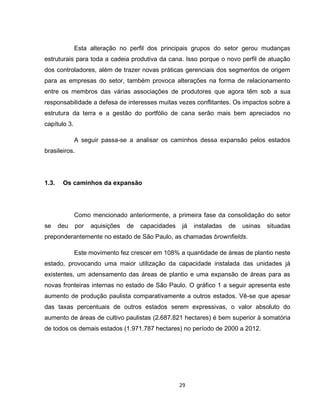 29
Esta alteração no perfil dos principais grupos do setor gerou mudanças
estruturais para toda a cadeia produtiva da cana. Isso porque o novo perfil de atuação
dos controladores, além de trazer novas práticas gerenciais dos segmentos de origem
para as empresas do setor, também provoca alterações na forma de relacionamento
entre os membros das várias associações de produtores que agora têm sob a sua
responsabilidade a defesa de interesses muitas vezes conflitantes. Os impactos sobre a
estrutura da terra e a gestão do portfólio de cana serão mais bem apreciados no
capítulo 3.
A seguir passa-se a analisar os caminhos dessa expansão pelos estados
brasileiros.
1.3. Os caminhos da expansão
Como mencionado anteriormente, a primeira fase da consolidação do setor
se deu por aquisições de capacidades já instaladas de usinas situadas
preponderantemente no estado de São Paulo, as chamadas brownfields.
Este movimento fez crescer em 108% a quantidade de áreas de plantio neste
estado, provocando uma maior utilização da capacidade instalada das unidades já
existentes, um adensamento das áreas de plantio e uma expansão de áreas para as
novas fronteiras internas no estado de São Paulo. O gráfico 1 a seguir apresenta este
aumento de produção paulista comparativamente a outros estados. Vê-se que apesar
das taxas percentuais de outros estados serem expressivas, o valor absoluto do
aumento de áreas de cultivo paulistas (2.687.821 hectares) é bem superior à somatória
de todos os demais estados (1.971.787 hectares) no período de 2000 a 2012.
 