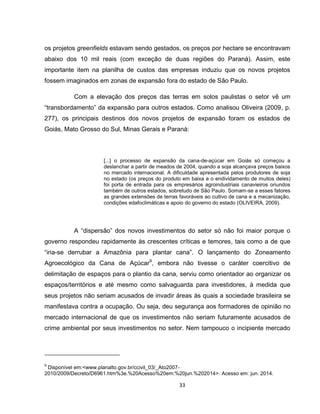33
os projetos greenfields estavam sendo gestados, os preços por hectare se encontravam
abaixo dos 10 mil reais (com exceção de duas regiões do Paraná). Assim, este
importante item na planilha de custos das empresas induziu que os novos projetos
fossem imaginados em zonas de expansão fora do estado de São Paulo.
Com a elevação dos preços das terras em solos paulistas o setor vê um
“transbordamento” da expansão para outros estados. Como analisou Oliveira (2009, p.
277), os principais destinos dos novos projetos de expansão foram os estados de
Goiás, Mato Grosso do Sul, Minas Gerais e Paraná:
[...] o processo de expansão da cana-de-açúcar em Goiás só começou a
deslanchar a partir de meados de 2004, quando a soja alcançava preços baixos
no mercado internacional. A dificuldade apresentada pelos produtores de soja
no estado (os preços do produto em baixa e o endividamento de muitos deles)
foi porta de entrada para os empresários agroindustriais canavieiros oriundos
também de outros estados, sobretudo de São Paulo. Somam-se a esses fatores
as grandes extensões de terras favoráveis ao cultivo de cana e a mecanização,
condições edafoclimáticas e apoio do governo do estado (OLIVEIRA, 2009).
A “dispersão” dos novos investimentos do setor só não foi maior porque o
governo respondeu rapidamente às crescentes críticas e temores, tais como a de que
“iria-se derrubar a Amazônia para plantar cana”. O lançamento do Zoneamento
Agroecológico da Cana de Açúcar9
, embora não tivesse o caráter coercitivo de
delimitação de espaços para o plantio da cana, serviu como orientador ao organizar os
espaços/territórios e até mesmo como salvaguarda para investidores, à medida que
seus projetos não seriam acusados de invadir áreas às quais a sociedade brasileira se
manifestava contra a ocupação. Ou seja, deu segurança aos formadores de opinião no
mercado internacional de que os investimentos não seriam futuramente acusados de
crime ambiental por seus investimentos no setor. Nem tampouco o incipiente mercado
9
Disponível em:<www.planalto.gov.br/ccivil_03/_Ato2007-
2010/2009/Decreto/D6961.htm%3e.%20Acesso%20em:%20jun.%202014>. Acesso em: jun. 2014.
 
