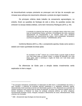 34
de biocombustíveis europeu precisaria se preocupar com tal tipo de acusação que
minasse seus esforços de crescimento utilizando o produto de origem brasileira.
Os principais critérios deste trabalho de zoneamento agroecológico, no
entanto, foram as questões de fisiologia de solo e clima. As questões sociais não
entraram no escopo destas análises, como bem mencionou Rodrigues (2010, p. 44):
A avaliação do potencial das terras para a produção dessa cultura teve como
base as características físicas, químicas e mineralógicas dos solos, expressos
espacialmente em levantamentos e em estudos sobre risco climáticos
relacionados aos requerimentos da cultura, como precipitação, temperatura,
ocorrência de geadas e veranicos
10
(RODRIGUES, 2010).
Conforme Moreira (2013, p. 90), o zoneamento apontou Goiás como sendo o
estado com maior quantidade de áreas aptas:
Os resultados do ZAE
11
indicam ser o Centro-Oeste a grande região do Brasil
com mais áreas aptas ao plantio; Goiás, a unidade da federação com mais
áreas aptas; Jataí e vizinhança a região de Goiás com mais áreas aptas
(MOREIRA, 2013).
Os diferencias de Goiás para a atração destes investimentos serão
explorados no item a seguir.
10
Os principais indicadores considerados na elaboração do ZAE foram a vulnerabilidade das terras, o
risco climático, o potencial de produção agrícola sustentável e a legislação ambiental vigente.
Adicionalmente, foram excluídas as terras com declividade superior a 12%, observando-se a premissa da
colheita mecânica e sem queima para as áreas de expansão; as áreas com cobertura vegetal nativa; os
biomas Amazônia e Pantanal; as áreas de proteção ambiental (APA’s); as terras indígenas;
remanescentes florestais; dunas; mangues; escarpas e afloramentos de rocha; reflorestamentos; áreas
urbanas e de mineração.
11
ZAE – Zoneamento Agro Ecológico da Cana-de-açúcar.
 