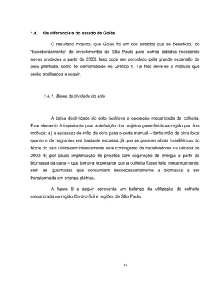 35
1.4. Os diferenciais do estado de Goiás
O resultado mostrou que Goiás foi um dos estados que se beneficiou do
“transbordamento“ de investimentos de São Paulo para outros estados recebendo
novas unidades a partir de 2003. Isso pode ser percebido pela grande expansão da
área plantada, como foi demonstrado no Gráfico 1. Tal fato deve-se a motivos que
serão analisados a seguir.
1.4.1. Baixa declividade do solo
A baixa declividade do solo facilitava a operação mecanizada da colheita.
Este elemento é importante para a definição dos projetos greenfields na região por dois
motivos: a) a escassez de mão de obra para o corte manual – tanto mão de obra local
quanto a de migrantes era bastante escassa, já que as grandes obras hidrelétricas do
Norte do país utilizavam intensamente este contingente de trabalhadores na década de
2000; b) por causa implantação de projetos com cogeração de energia a partir da
biomassa da cana – que tornava importante que a colheita fosse feita mecanicamente,
sem as queimadas que consumiam desnecessariamente a biomassa a ser
transformada em energia elétrica.
A figura 6 a seguir apresenta um balanço da utilização de colheita
mecanizada na região Centro-Sul e regiões de São Paulo.
 