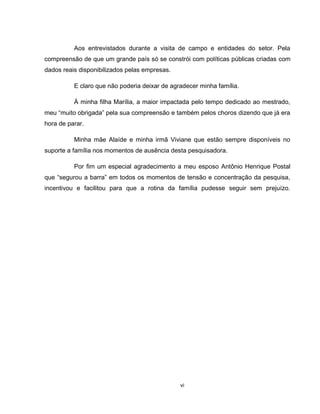 vi
Aos entrevistados durante a visita de campo e entidades do setor. Pela
compreensão de que um grande país só se constrói com políticas públicas criadas com
dados reais disponibilizados pelas empresas.
E claro que não poderia deixar de agradecer minha família.
À minha filha Marília, a maior impactada pelo tempo dedicado ao mestrado,
meu “muito obrigada” pela sua compreensão e também pelos choros dizendo que já era
hora de parar.
Minha mãe Alaíde e minha irmã Viviane que estão sempre disponíveis no
suporte a família nos momentos de ausência desta pesquisadora.
Por fim um especial agradecimento a meu esposo Antônio Henrique Postal
que “segurou a barra” em todos os momentos de tensão e concentração da pesquisa,
incentivou e facilitou para que a rotina da família pudesse seguir sem prejuízo.
 