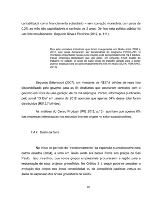 38
contabilizada como financiamento subsidiado – sem correção monetária, com juros de
0,2% ao mês não capitalizáveis e carência de 2 anos. De fato esta política pública foi
um forte impulsionador. Segundo Silva e Peixinho (2012, p. 111):
Das sete unidades industriais que foram inauguradas em Goiás entre 2008 e
2010, seis delas declararam ser beneficiárias do programa PRODUZIR. O
montante empenhado nesses seis projetos é de aproximadamente R$ 4 bilhões.
Essas empresas declararam que vão gerar, em conjunto, 6.525 postos de
trabalho no estado. O custo de cada posto de trabalho gerado para o poder
público estadual será de aproximadamente R$ 615 mil reais (SILVA; PEIXINHO,
2012).
Segundo Bittencourt (2007), um montante de R$37,4 bilhões de reais fora
disponibilizado pelo governo para as 84 destilarias que assinaram contratos com o
governo em troca de uma geração de 59 mil empregos. Porém, informações publicadas
pelo jornal “O Dia” em janeiro de 2012 apontam que apenas 34% desse total foram
distribuídos (R$12,7 bilhões).
As análises do Censo Produzir (IMB 2012, p.16) apontam que apenas 6%
das empresas interessadas nos recursos tiveram origem no setor sucroalcooleiro.
1.4.4. Custo da terra
No início do período do “transbordamento” da expansão sucroalcooleira para
outros estados (2004), a terra em Goiás ainda era barata frente aos preços de São
Paulo. Isso incentivou que novos grupos empresariais procurassem a região para a
implantação de seus projetos greenfields. No Gráfico 3 a seguir pode-se perceber a
evolução dos preços nas áreas consolidadas ou de bronwfields paulistas versus as
áreas de expansão das novas greenfields de Goiás.
 
