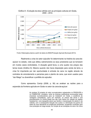 44
Fonte: Elaboração própria a partir de dados do IBGE/Produção Agrícola Municipal (2013).
Realmente a crise do setor sojicultor foi determinante na história da cana-de-
açúcar no estado, visto que afetou sobremaneira os seus produtores que se tornaram
em muitos casos endividados. A situação geral levou a uma queda nos preços das
terras locais (Gráfico 6). Mesmo quando não havia disposição para venda da terra, a
crise foi importante por dar oportunidade à entrada da cana na região através de
contratos de arrendamento e parcerias para o plantio de cana, que eram usados para
“dar fôlego” ou diversificar o portfólio do sojicultor.
Como apresentou Carrijo (2008, p. 56) ao analisar as razões para a
expansão da fronteira agrícola em Goiás no setor da cana-de-açúcar:
Ao analisar 33 projetos do setor sucroalcooleiro cadastrados no PRODUZIR e
no FOMENTAR, constatou, entre as diversas justificativas enumeradas pelas
empresas sucroalcooleiras para se instalarem em Goiás, a existência de
vantagens competitivas, como por exemplo, os preços das terras e dos
arrendamentos no Centro-Oeste que são mais baixos em relação às regiões
Sudeste-Sul; uma topografia plana que facilita a mecanização do plantio e da
colheita, com a consequente redução dos custos e a eliminação da queima da
palha da cana atendendo as exigências ambientais; excelentes condições para
uma produção em larga escala, em função de as condições do solo e do clima
0
500
1.000
1.500
2.000
2.500
3.000
2000 2002 2004 2006 2008 2010 2012
Área colhida (Hectares)
Milharesdehectares
Cana-de-açúcar
Feijão (em grão)
Milho (em grão)
Soja (em grão)
Sorgo (em grão)
Gráfico 8 - Evolução da área colhida com as principais culturas em Goiás,
2000 – 2012.
 