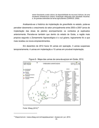45
serem favoráveis a esta cultura; da disponibilidade de recursos hídricos; de uma
excelente infraestrutura urbana; localização adequada para atividade industrial;
e, de grandes extensões de terras agricultáveis (CARRIJO, 2008).
Analisando-se o histórico de implantação de greenfields no estado, pode-se
perceber claramente o crescimento do setor principalmente entre 2003 e 2007 (anos de
implantação das áreas de plantio) acompanhando os contextos já explicados
anteriormente. Percebe-se também que dentro do estado de Goiás, a região mais
propícia segundo o Zoneamento Agroecológico é o sul goiano, logicamente foi a que
mais recebeu os novos empreendimentos.
Em dezembro de 2012 havia 34 usinas em operação, 3 usinas suspensas
temporariamente, 4 usinas em implantação e 10 usinas em provável implantação.
Figura 8 - Mapa das usinas de cana-de-açúcar em Goiás, 2012.
Fonte: Sifaeg (2014)
13
13
Disponível em: <www.sifaeg.com.br/mapadasusinas>. Acesso em: jun. 2014.
 